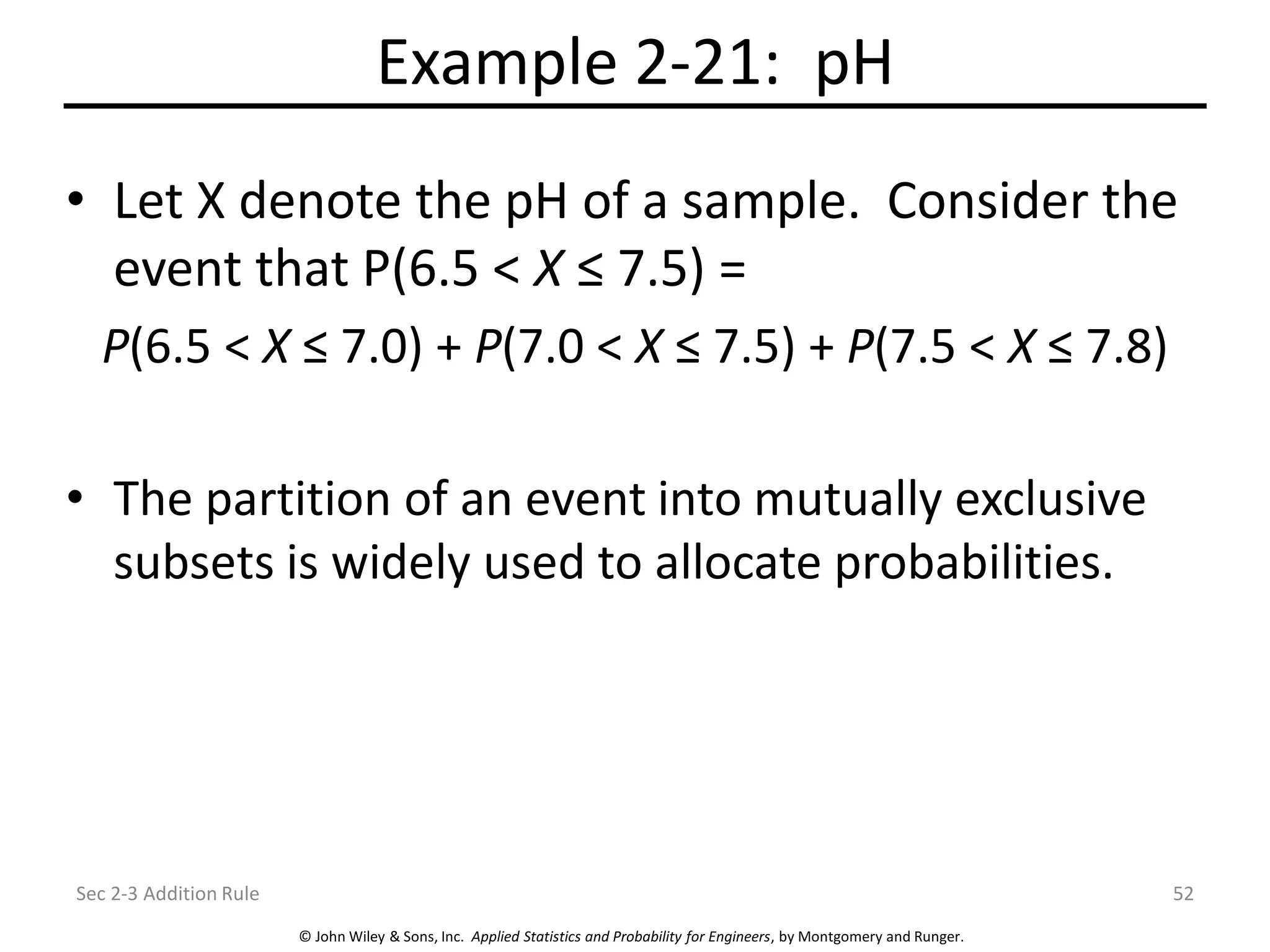 © John Wiley & Sons, Inc. Applied Statistics and Probability for Engineers, by Montgomery and Runger.
Example 2-21: pH
• Let X denote the pH of a sample. Consider the
event that P(6.5 < X ≤ 7.5) =
P(6.5 < X ≤ 7.0) + P(7.0 < X ≤ 7.5) + P(7.5 < X ≤ 7.8)
• The partition of an event into mutually exclusive
subsets is widely used to allocate probabilities.
Sec 2-3 Addition Rule 52
 