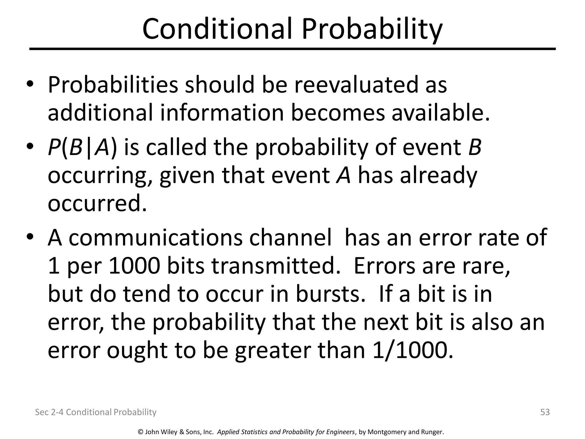© John Wiley & Sons, Inc. Applied Statistics and Probability for Engineers, by Montgomery and Runger.
Conditional Probability
• Probabilities should be reevaluated as
additional information becomes available.
• P(B|A) is called the probability of event B
occurring, given that event A has already
occurred.
• A communications channel has an error rate of
1 per 1000 bits transmitted. Errors are rare,
but do tend to occur in bursts. If a bit is in
error, the probability that the next bit is also an
error ought to be greater than 1/1000.
Sec 2-4 Conditional Probability 53
 