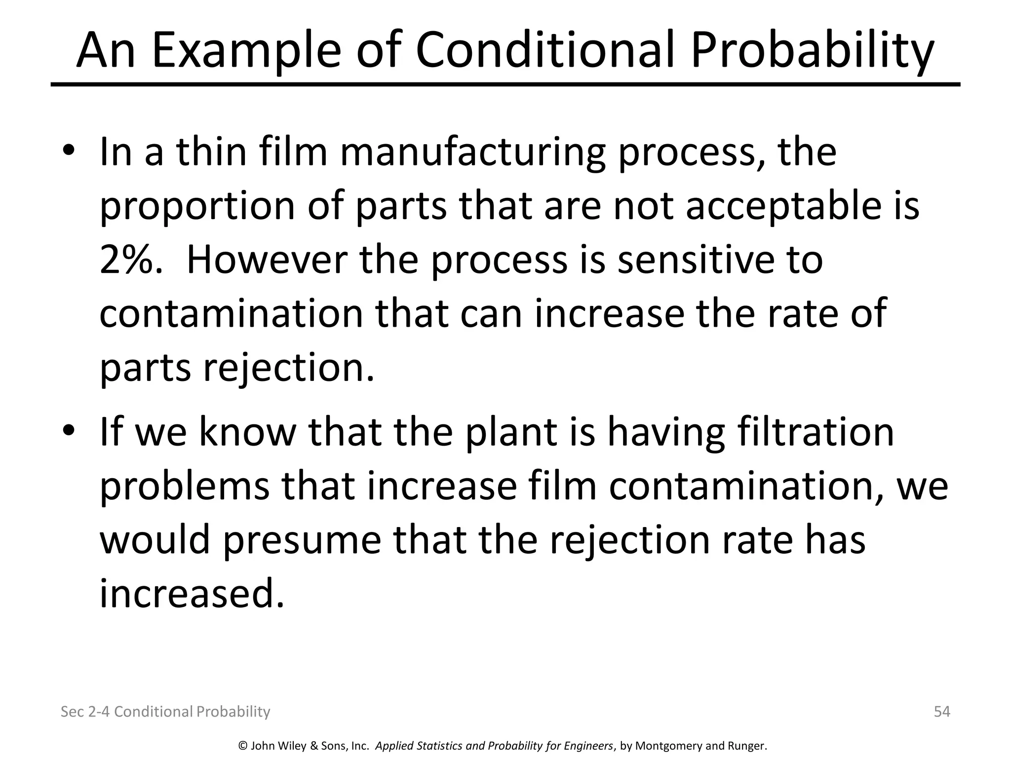 © John Wiley & Sons, Inc. Applied Statistics and Probability for Engineers, by Montgomery and Runger.
An Example of Conditional Probability
• In a thin film manufacturing process, the
proportion of parts that are not acceptable is
2%. However the process is sensitive to
contamination that can increase the rate of
parts rejection.
• If we know that the plant is having filtration
problems that increase film contamination, we
would presume that the rejection rate has
increased.
Sec 2-4 Conditional Probability 54
 