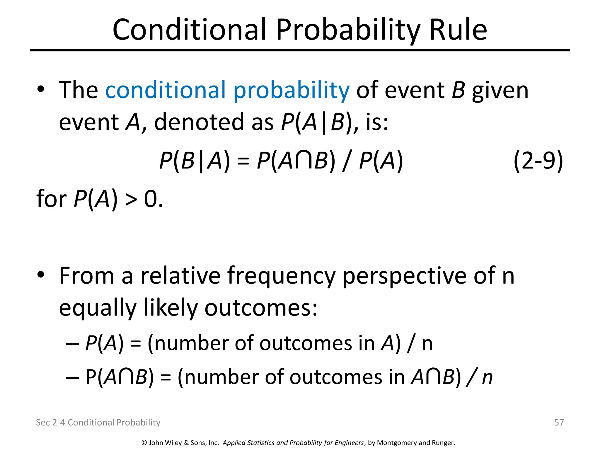 © John Wiley & Sons, Inc. Applied Statistics and Probability for Engineers, by Montgomery and Runger.
Conditional Probability Rule
• The conditional probability of event B given
event A, denoted as P(A|B), is:
P(B|A) = P(A B) / P(A) (2-9)
for P(A) > 0.
• From a relative frequency perspective of n
equally likely outcomes:
– P(A) = (number of outcomes in A) / n
– P(A B) = (number of outcomes in A B) / n
Sec 2-4 Conditional Probability 57
 