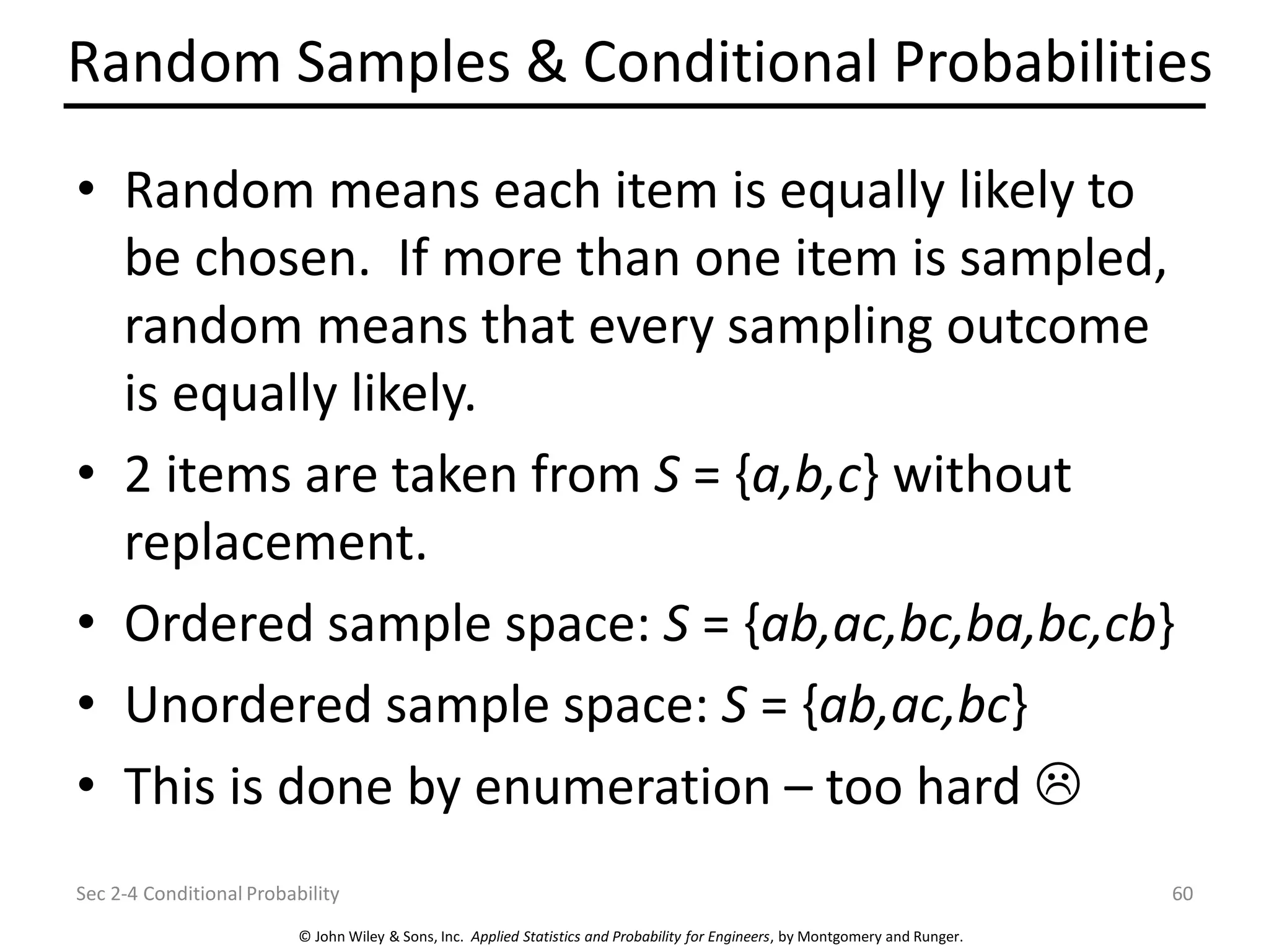 © John Wiley & Sons, Inc. Applied Statistics and Probability for Engineers, by Montgomery and Runger.
Random Samples & Conditional Probabilities
• Random means each item is equally likely to
be chosen. If more than one item is sampled,
random means that every sampling outcome
is equally likely.
• 2 items are taken from S = {a,b,c} without
replacement.
• Ordered sample space: S = {ab,ac,bc,ba,bc,cb}
• Unordered sample space: S = {ab,ac,bc}
• This is done by enumeration – too hard 
Sec 2-4 Conditional Probability 60
 