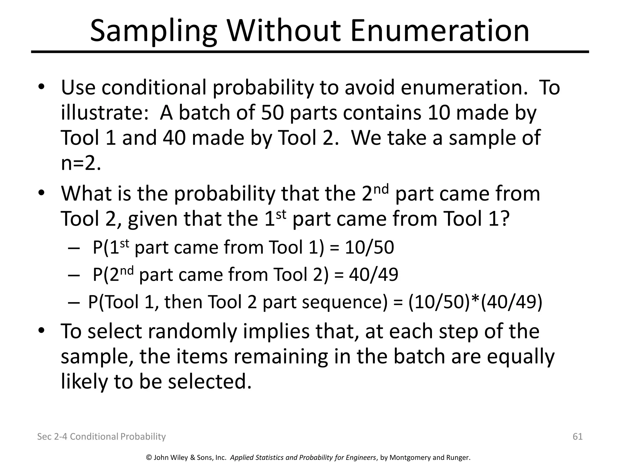 © John Wiley & Sons, Inc. Applied Statistics and Probability for Engineers, by Montgomery and Runger.
Sampling Without Enumeration
• Use conditional probability to avoid enumeration. To
illustrate: A batch of 50 parts contains 10 made by
Tool 1 and 40 made by Tool 2. We take a sample of
n=2.
• What is the probability that the 2nd part came from
Tool 2, given that the 1st part came from Tool 1?
– P(1st part came from Tool 1) = 10/50
– P(2nd part came from Tool 2) = 40/49
– P(Tool 1, then Tool 2 part sequence) = (10/50)*(40/49)
• To select randomly implies that, at each step of the
sample, the items remaining in the batch are equally
likely to be selected.
Sec 2-4 Conditional Probability 61
 