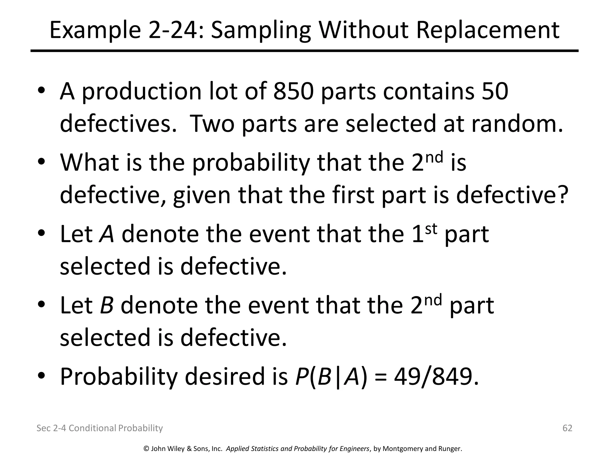 © John Wiley & Sons, Inc. Applied Statistics and Probability for Engineers, by Montgomery and Runger.
Example 2-24: Sampling Without Replacement
• A production lot of 850 parts contains 50
defectives. Two parts are selected at random.
• What is the probability that the 2nd is
defective, given that the first part is defective?
• Let A denote the event that the 1st part
selected is defective.
• Let B denote the event that the 2nd part
selected is defective.
• Probability desired is P(B|A) = 49/849.
Sec 2-4 Conditional Probability 62
 