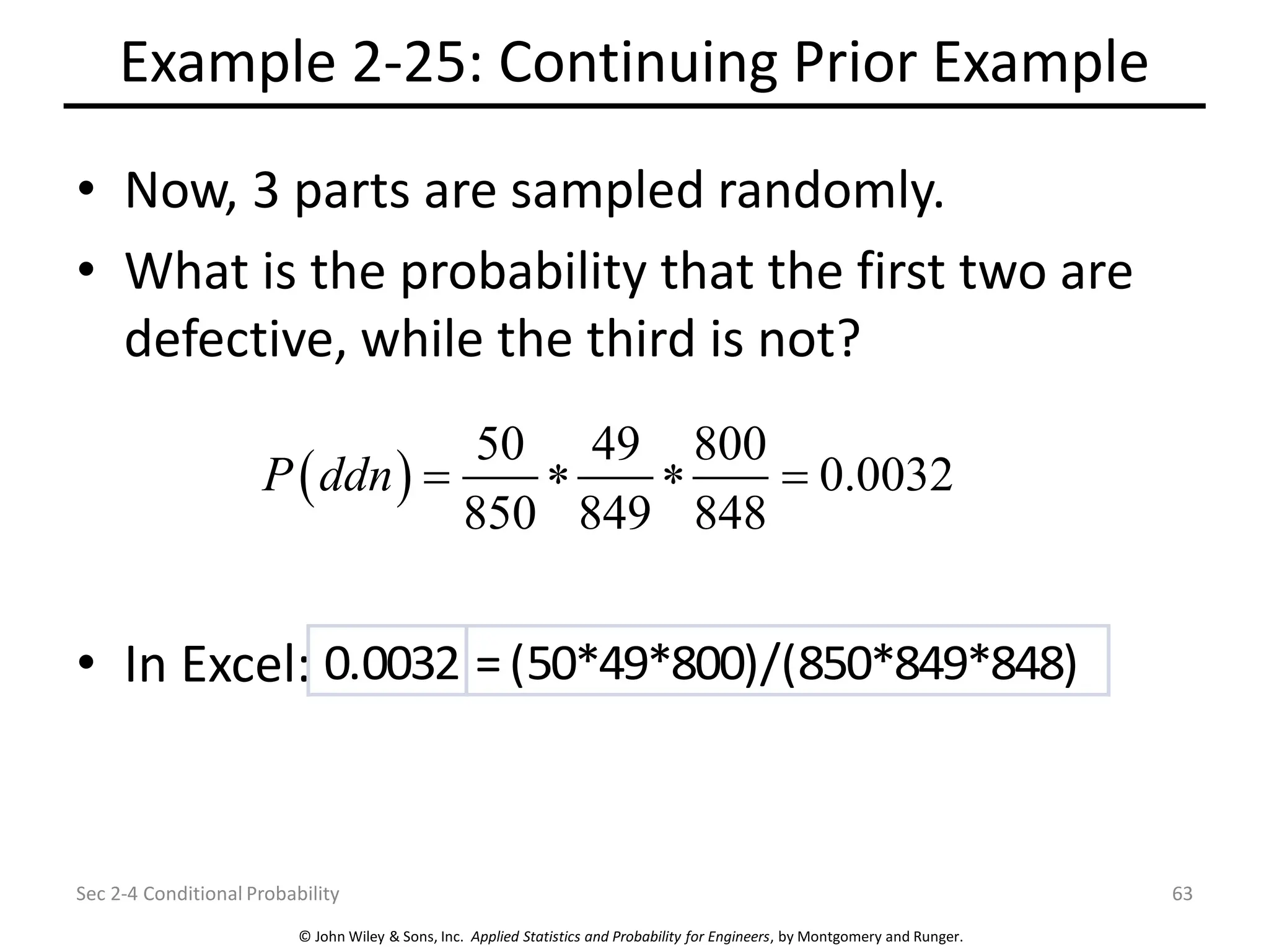 © John Wiley & Sons, Inc. Applied Statistics and Probability for Engineers, by Montgomery and Runger.
Example 2-25: Continuing Prior Example
• Now, 3 parts are sampled randomly.
• What is the probability that the first two are
defective, while the third is not?
• In Excel:
Sec 2-4 Conditional Probability 63
( )
50 49 800
0.0032
850 849 848
P ddn =   =
0.0032 =(50*49*800)/(850*849*848)
 