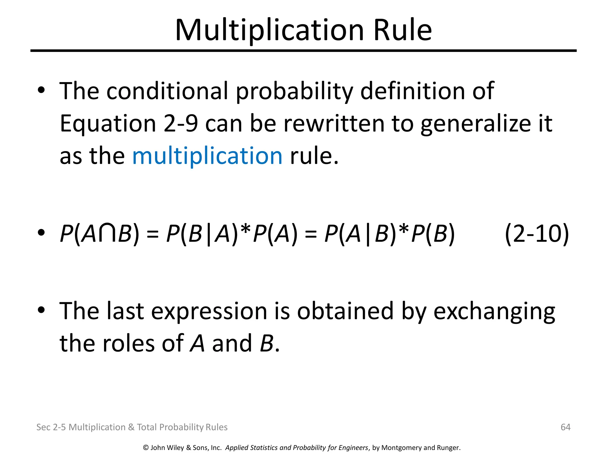 © John Wiley & Sons, Inc. Applied Statistics and Probability for Engineers, by Montgomery and Runger.
Multiplication Rule
• The conditional probability definition of
Equation 2-9 can be rewritten to generalize it
as the multiplication rule.
• P(A B) = P(B|A)*P(A) = P(A|B)*P(B) (2-10)
• The last expression is obtained by exchanging
the roles of A and B.
Sec 2-5 Multiplication & Total Probability Rules 64
 