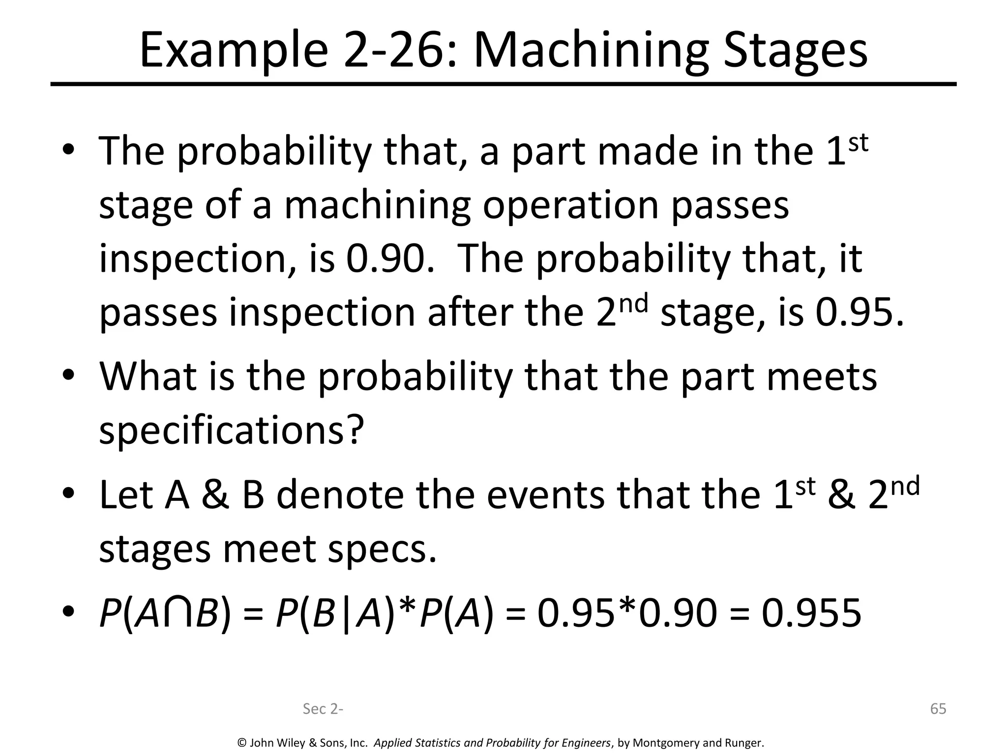 © John Wiley & Sons, Inc. Applied Statistics and Probability for Engineers, by Montgomery and Runger.
Example 2-26: Machining Stages
• The probability that, a part made in the 1st
stage of a machining operation passes
inspection, is 0.90. The probability that, it
passes inspection after the 2nd stage, is 0.95.
• What is the probability that the part meets
specifications?
• Let A & B denote the events that the 1st & 2nd
stages meet specs.
• P(A B) = P(B|A)*P(A) = 0.95*0.90 = 0.955
Sec 2- 65
 