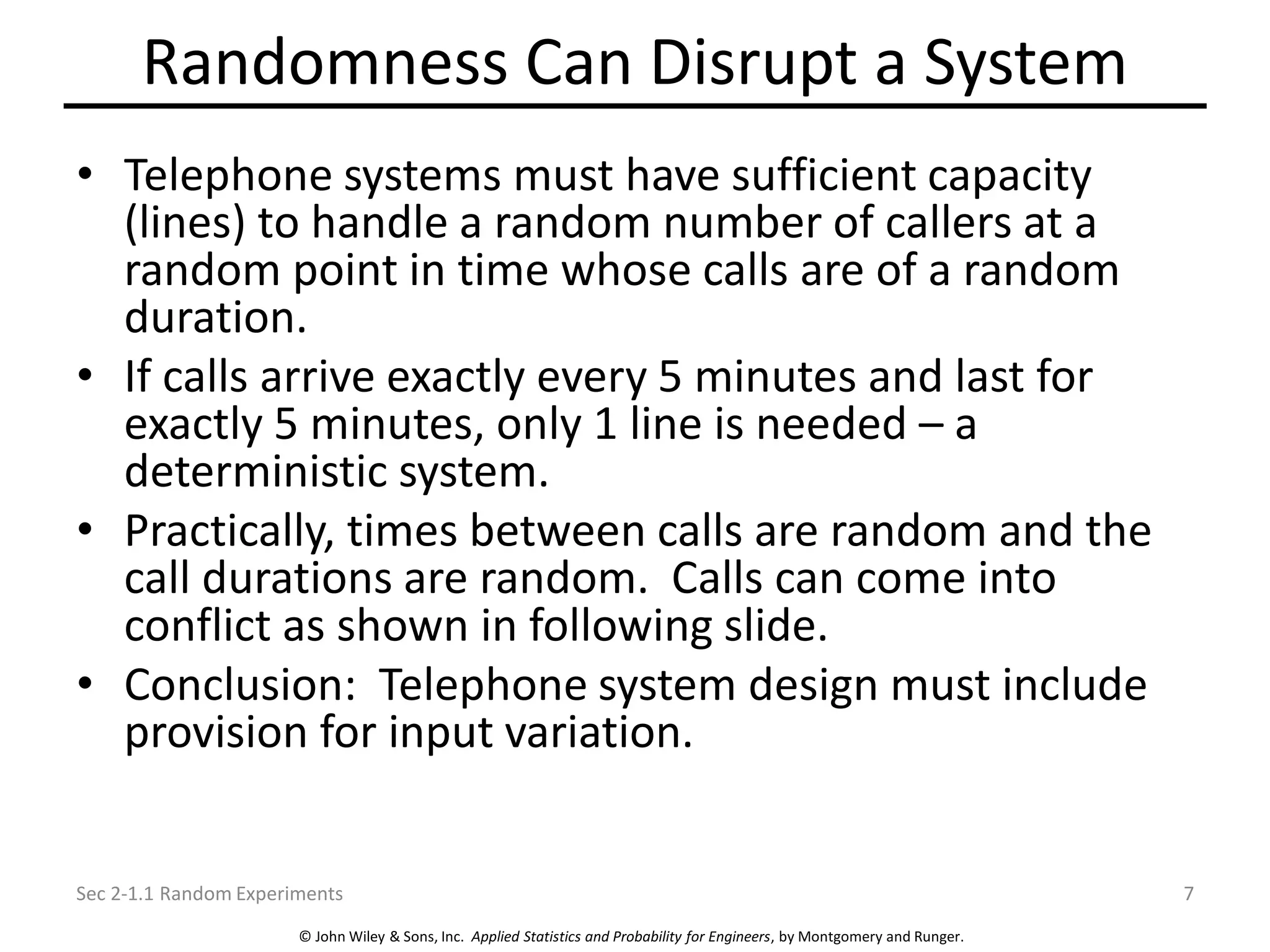 © John Wiley & Sons, Inc. Applied Statistics and Probability for Engineers, by Montgomery and Runger.
Randomness Can Disrupt a System
• Telephone systems must have sufficient capacity
(lines) to handle a random number of callers at a
random point in time whose calls are of a random
duration.
• If calls arrive exactly every 5 minutes and last for
exactly 5 minutes, only 1 line is needed – a
deterministic system.
• Practically, times between calls are random and the
call durations are random. Calls can come into
conflict as shown in following slide.
• Conclusion: Telephone system design must include
provision for input variation.
Sec 2-1.1 Random Experiments 7
 