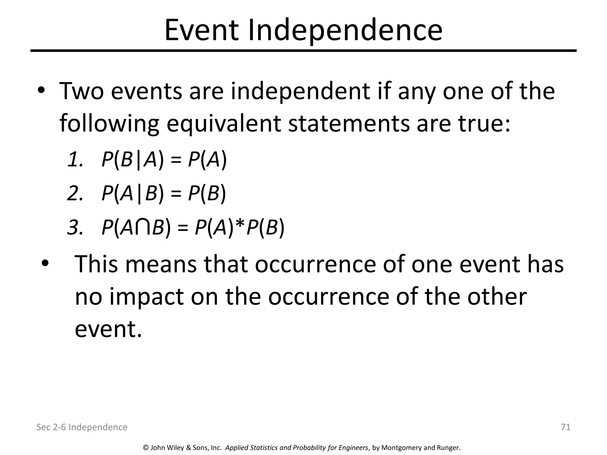 © John Wiley & Sons, Inc. Applied Statistics and Probability for Engineers, by Montgomery and Runger.
Event Independence
• Two events are independent if any one of the
following equivalent statements are true:
1. P(B|A) = P(A)
2. P(A|B) = P(B)
3. P(A B) = P(A)*P(B)
• This means that occurrence of one event has
no impact on the occurrence of the other
event.
Sec 2-6 Independence 71
 