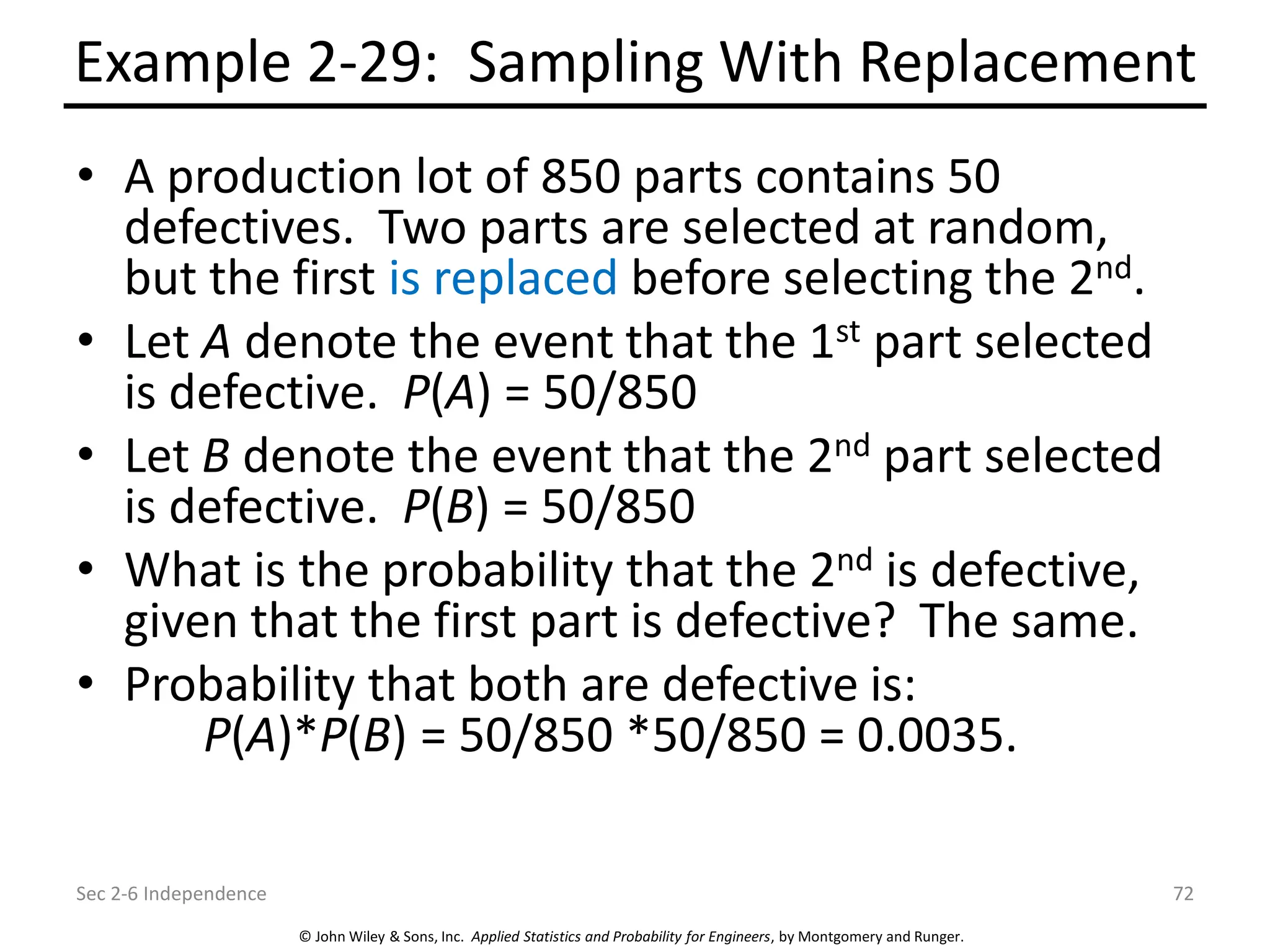 © John Wiley & Sons, Inc. Applied Statistics and Probability for Engineers, by Montgomery and Runger.
Example 2-29: Sampling With Replacement
• A production lot of 850 parts contains 50
defectives. Two parts are selected at random,
but the first is replaced before selecting the 2nd.
• Let A denote the event that the 1st part selected
is defective. P(A) = 50/850
• Let B denote the event that the 2nd part selected
is defective. P(B) = 50/850
• What is the probability that the 2nd is defective,
given that the first part is defective? The same.
• Probability that both are defective is:
P(A)*P(B) = 50/850 *50/850 = 0.0035.
Sec 2-6 Independence 72
 