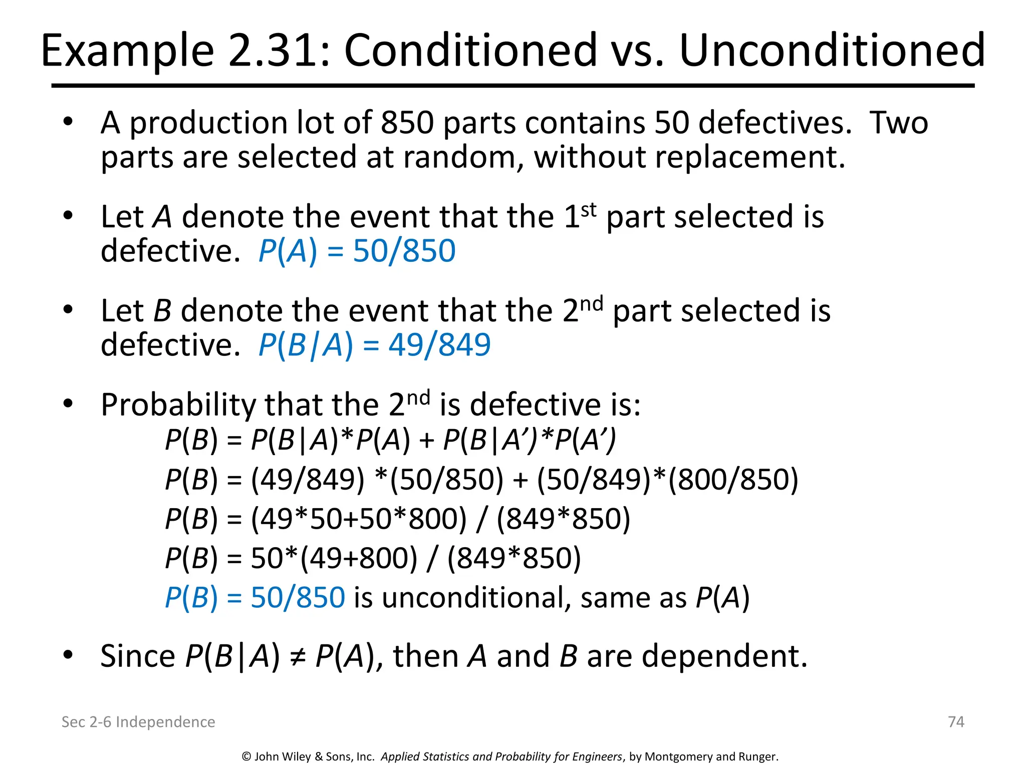 © John Wiley & Sons, Inc. Applied Statistics and Probability for Engineers, by Montgomery and Runger.
Example 2.31: Conditioned vs. Unconditioned
• A production lot of 850 parts contains 50 defectives. Two
parts are selected at random, without replacement.
• Let A denote the event that the 1st part selected is
defective. P(A) = 50/850
• Let B denote the event that the 2nd part selected is
defective. P(B|A) = 49/849
• Probability that the 2nd is defective is:
P(B) = P(B|A)*P(A) + P(B|A’)*P(A’)
P(B) = (49/849) *(50/850) + (50/849)*(800/850)
P(B) = (49*50+50*800) / (849*850)
P(B) = 50*(49+800) / (849*850)
P(B) = 50/850 is unconditional, same as P(A)
• Since P(B|A) ≠ P(A), then A and B are dependent.
Sec 2-6 Independence 74
 