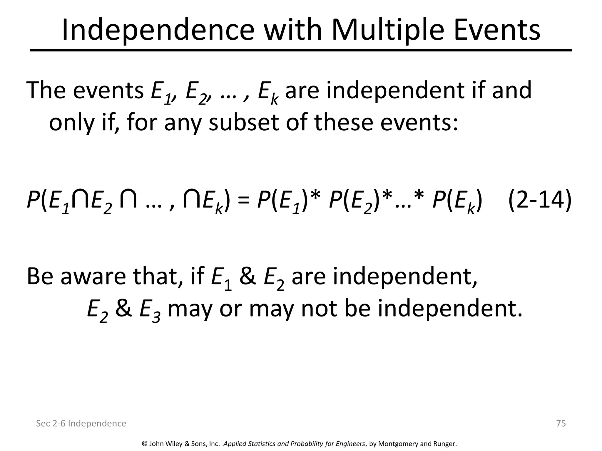 © John Wiley & Sons, Inc. Applied Statistics and Probability for Engineers, by Montgomery and Runger.
Independence with Multiple Events
The events E1, E2, … , Ek are independent if and
only if, for any subset of these events:
P(E1 E2 … , Ek) = P(E1)* P(E2)*…* P(Ek) (2-14)
Be aware that, if E1 & E2 are independent,
E2 & E3 may or may not be independent.
Sec 2-6 Independence 75
 
