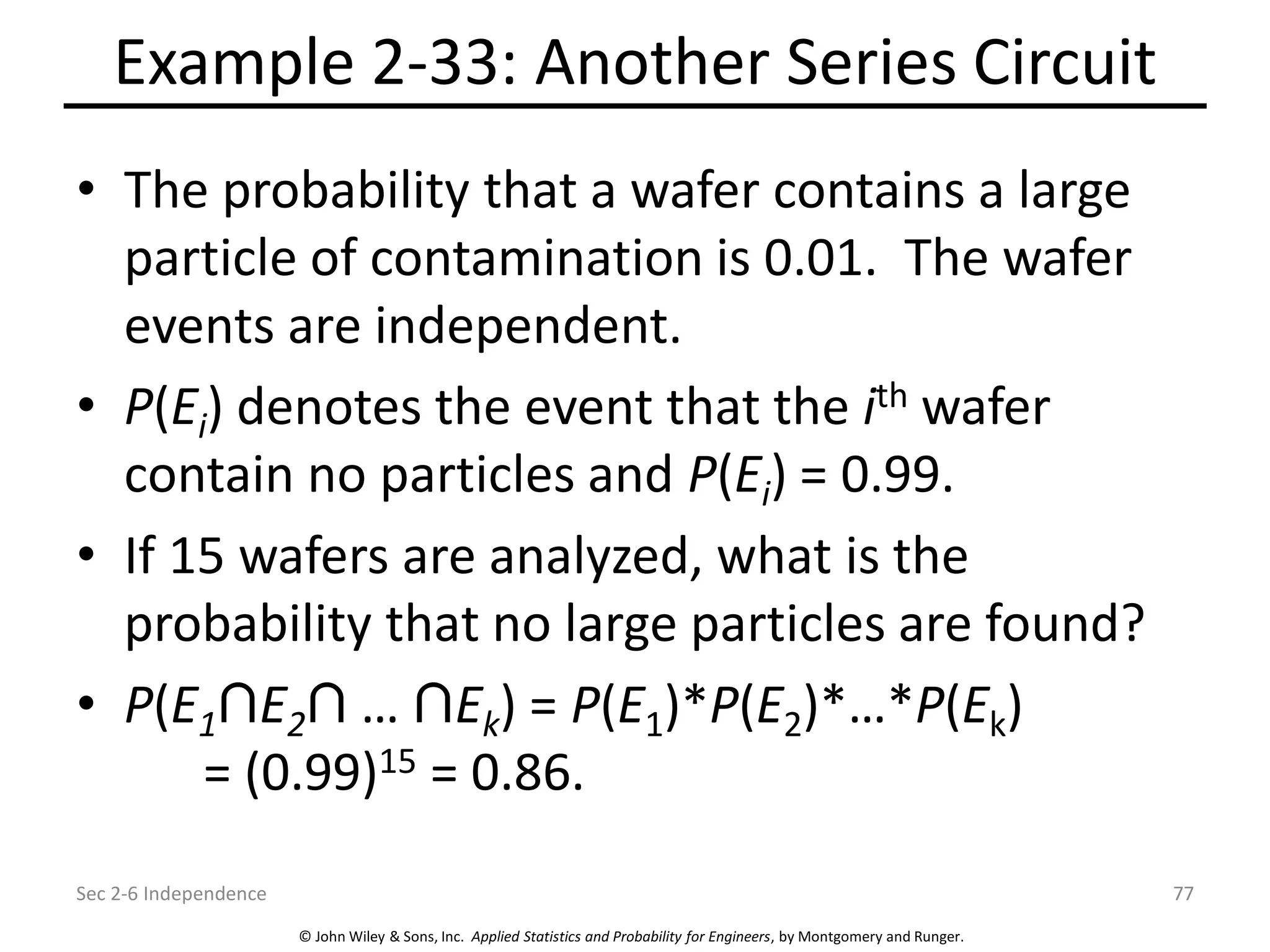 © John Wiley & Sons, Inc. Applied Statistics and Probability for Engineers, by Montgomery and Runger.
Example 2-33: Another Series Circuit
• The probability that a wafer contains a large
particle of contamination is 0.01. The wafer
events are independent.
• P(Ei) denotes the event that the ith wafer
contain no particles and P(Ei) = 0.99.
• If 15 wafers are analyzed, what is the
probability that no large particles are found?
• P(E1 E2 … Ek) = P(E1)*P(E2)*…*P(Ek)
= (0.99)15 = 0.86.
Sec 2-6 Independence 77
 