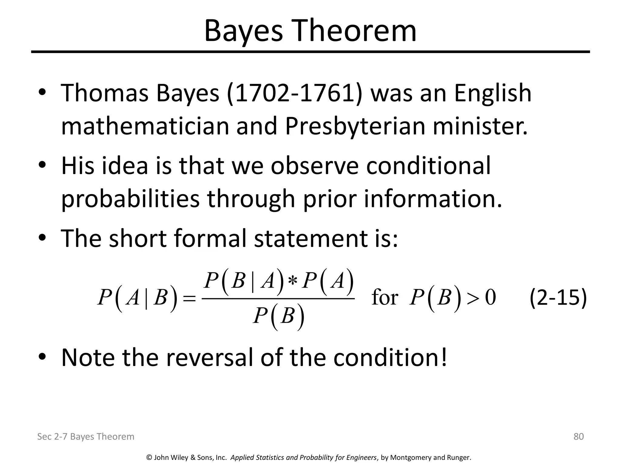 © John Wiley & Sons, Inc. Applied Statistics and Probability for Engineers, by Montgomery and Runger.
Bayes Theorem
• Thomas Bayes (1702-1761) was an English
mathematician and Presbyterian minister.
• His idea is that we observe conditional
probabilities through prior information.
• The short formal statement is:
• Note the reversal of the condition!
Sec 2-7 Bayes Theorem 80
( )
( ) ( )
( )
( )
|
| for 0
P B A P A
P A B P B
P B

=  (2-15)
 