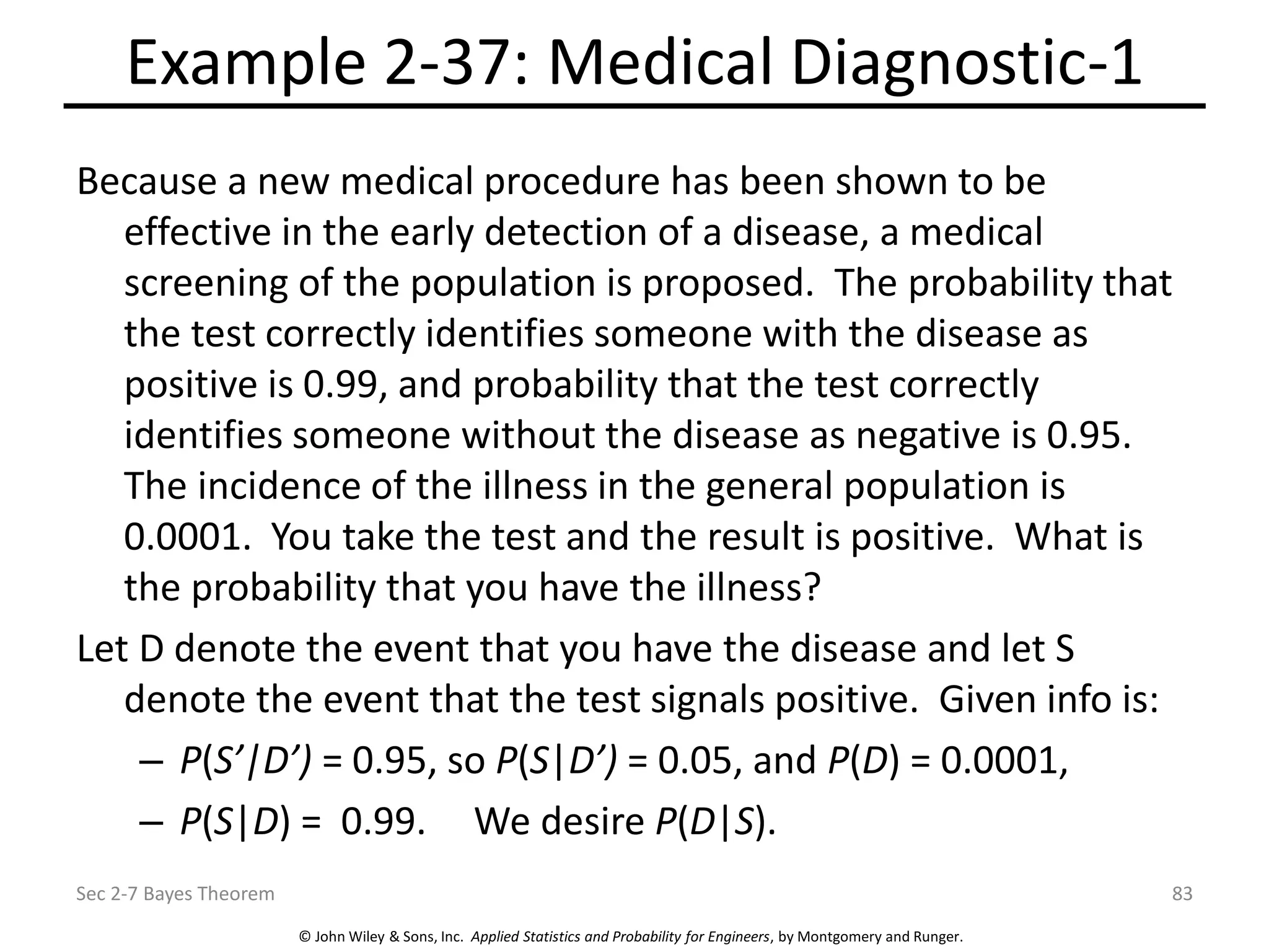 © John Wiley & Sons, Inc. Applied Statistics and Probability for Engineers, by Montgomery and Runger.
Example 2-37: Medical Diagnostic-1
Because a new medical procedure has been shown to be
effective in the early detection of a disease, a medical
screening of the population is proposed. The probability that
the test correctly identifies someone with the disease as
positive is 0.99, and probability that the test correctly
identifies someone without the disease as negative is 0.95.
The incidence of the illness in the general population is
0.0001. You take the test and the result is positive. What is
the probability that you have the illness?
Let D denote the event that you have the disease and let S
denote the event that the test signals positive. Given info is:
– P(S’|D’) = 0.95, so P(S|D’) = 0.05, and P(D) = 0.0001,
– P(S|D) = 0.99. We desire P(D|S).
Sec 2-7 Bayes Theorem 83
 