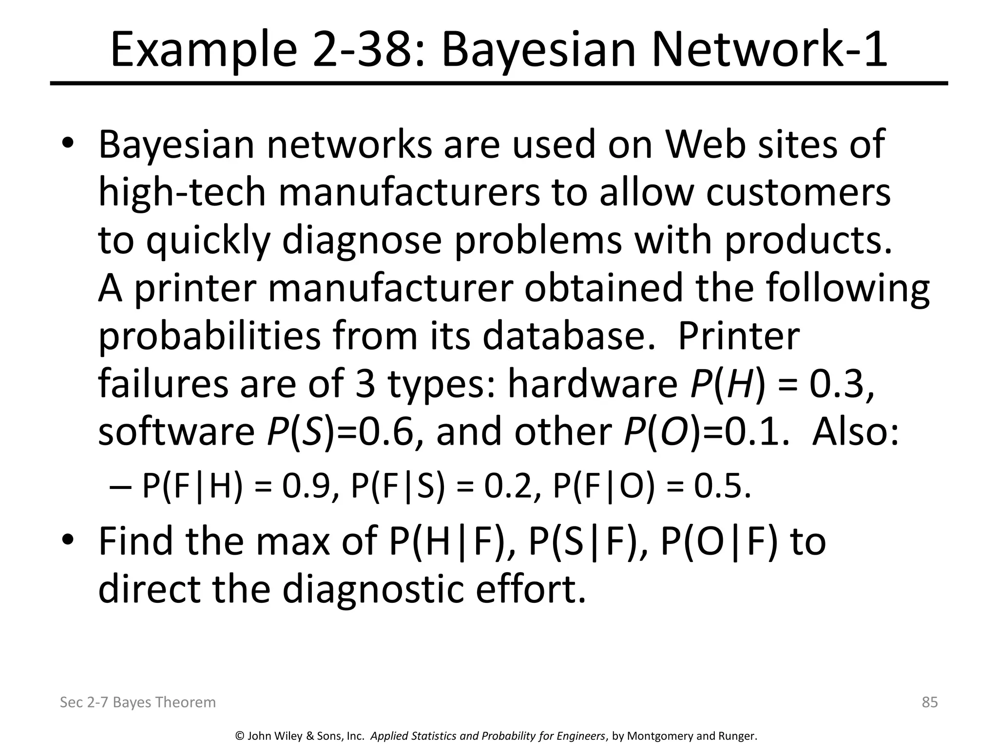 © John Wiley & Sons, Inc. Applied Statistics and Probability for Engineers, by Montgomery and Runger.
Example 2-38: Bayesian Network-1
• Bayesian networks are used on Web sites of
high-tech manufacturers to allow customers
to quickly diagnose problems with products.
A printer manufacturer obtained the following
probabilities from its database. Printer
failures are of 3 types: hardware P(H) = 0.3,
software P(S)=0.6, and other P(O)=0.1. Also:
– P(F|H) = 0.9, P(F|S) = 0.2, P(F|O) = 0.5.
• Find the max of P(H|F), P(S|F), P(O|F) to
direct the diagnostic effort.
Sec 2-7 Bayes Theorem 85
 