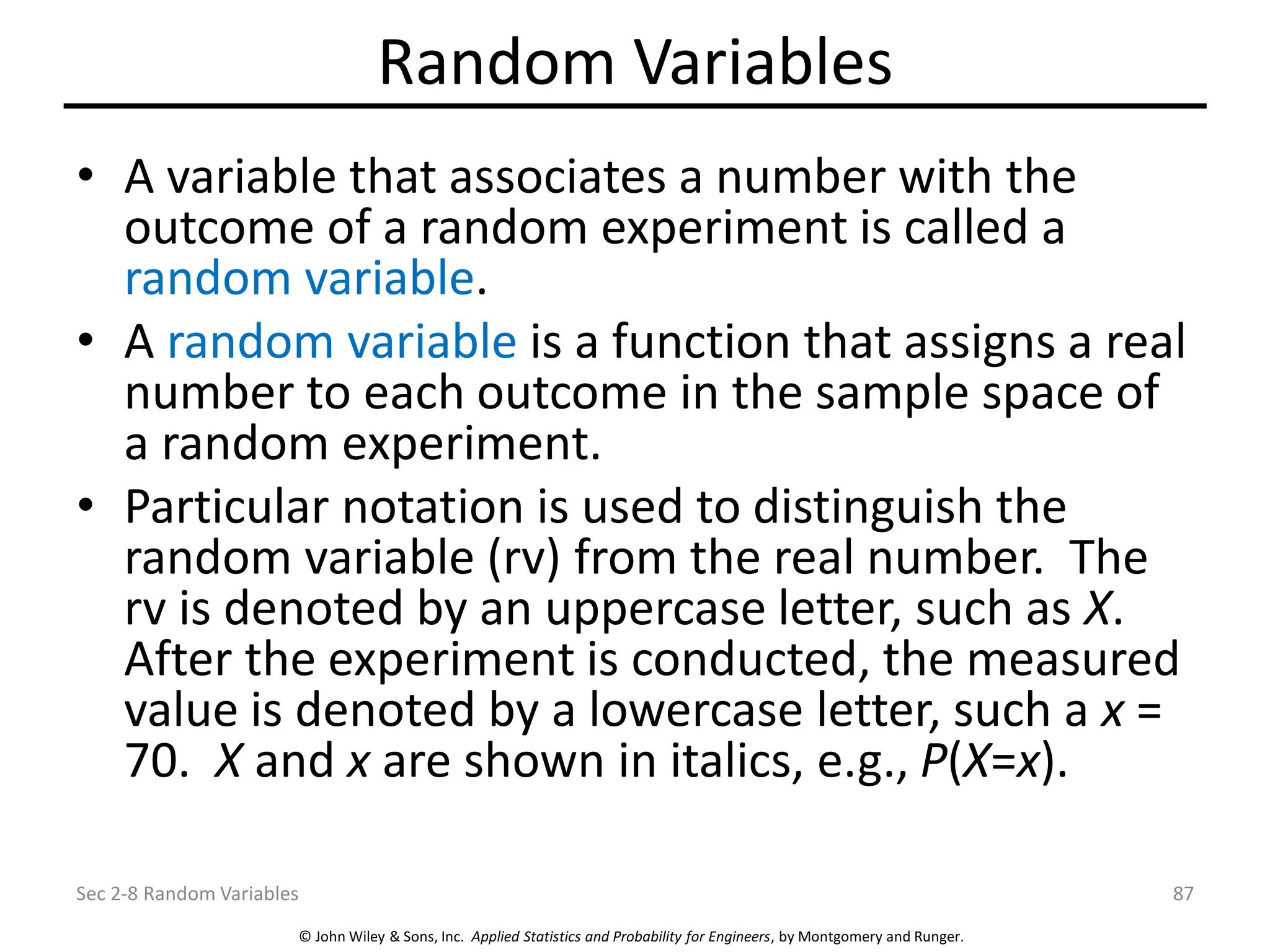© John Wiley & Sons, Inc. Applied Statistics and Probability for Engineers, by Montgomery and Runger.
Random Variables
• A variable that associates a number with the
outcome of a random experiment is called a
random variable.
• A random variable is a function that assigns a real
number to each outcome in the sample space of
a random experiment.
• Particular notation is used to distinguish the
random variable (rv) from the real number. The
rv is denoted by an uppercase letter, such as X.
After the experiment is conducted, the measured
value is denoted by a lowercase letter, such a x =
70. X and x are shown in italics, e.g., P(X=x).
Sec 2-8 Random Variables 87
 