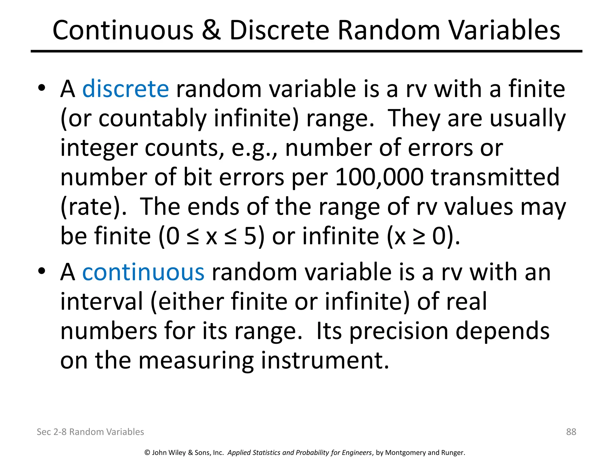 © John Wiley & Sons, Inc. Applied Statistics and Probability for Engineers, by Montgomery and Runger.
Continuous & Discrete Random Variables
• A discrete random variable is a rv with a finite
(or countably infinite) range. They are usually
integer counts, e.g., number of errors or
number of bit errors per 100,000 transmitted
(rate). The ends of the range of rv values may
be finite (0 ≤ x ≤ 5) or infinite (x ≥ 0).
• A continuous random variable is a rv with an
interval (either finite or infinite) of real
numbers for its range. Its precision depends
on the measuring instrument.
Sec 2-8 Random Variables 88
 