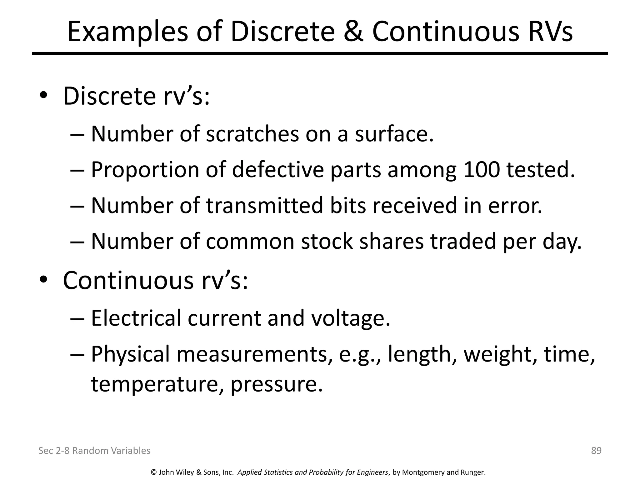 © John Wiley & Sons, Inc. Applied Statistics and Probability for Engineers, by Montgomery and Runger.
Examples of Discrete & Continuous RVs
• Discrete rv’s:
– Number of scratches on a surface.
– Proportion of defective parts among 100 tested.
– Number of transmitted bits received in error.
– Number of common stock shares traded per day.
• Continuous rv’s:
– Electrical current and voltage.
– Physical measurements, e.g., length, weight, time,
temperature, pressure.
Sec 2-8 Random Variables 89
 