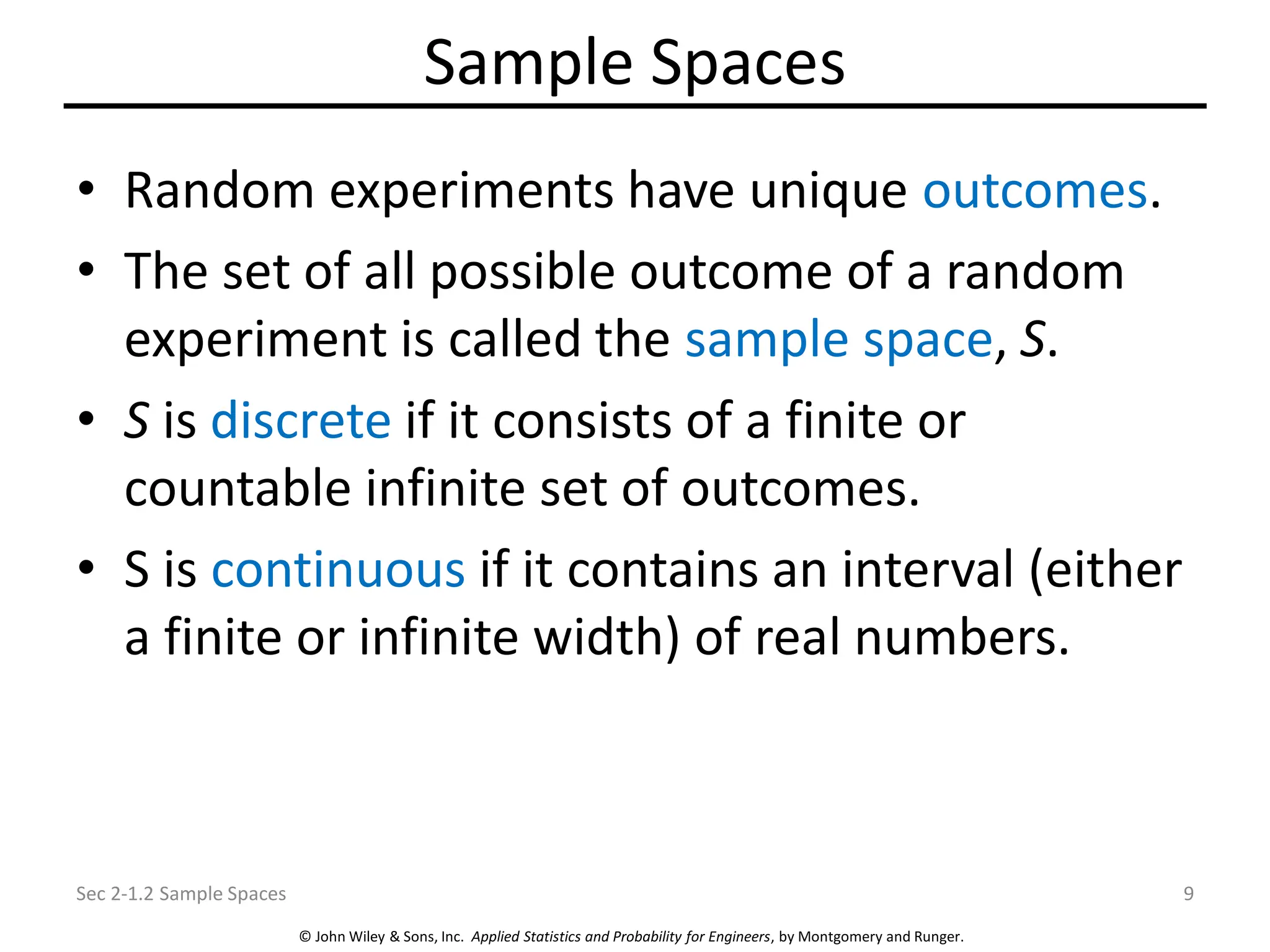 © John Wiley & Sons, Inc. Applied Statistics and Probability for Engineers, by Montgomery and Runger.
Sample Spaces
• Random experiments have unique outcomes.
• The set of all possible outcome of a random
experiment is called the sample space, S.
• S is discrete if it consists of a finite or
countable infinite set of outcomes.
• S is continuous if it contains an interval (either
a finite or infinite width) of real numbers.
Sec 2-1.2 Sample Spaces 9
 