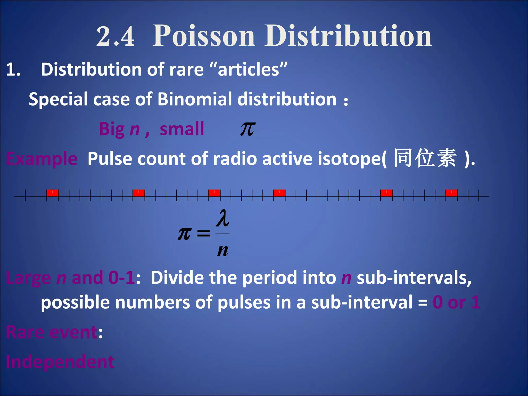 2.4  Poisson Distribution Distribution of rare “articles” Special case of Binomial distribution ： Big  n  ,  small   Example   Pulse count of radio active isotope( 同位素 ). Large  n  and 0-1 :  Divide the period into   n  sub-intervals,  possible numbers of pulses in a sub-interval =  0 or 1 Rare event : Independent 