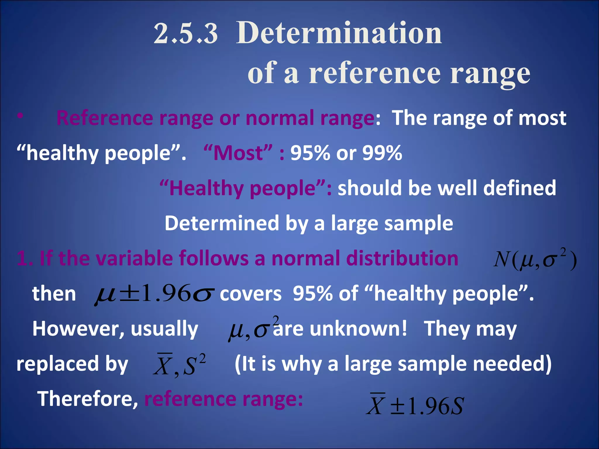 2.5.3  Determination    of a reference range Reference range or normal range :  The range of most  “ healthy people”.  “Most”   :  95% or 99%  “ Healthy people”:  should be well defined  Determined by a large sample  1.   If the variable follows a normal distribution then  covers  95% of “healthy people”. However, usually  are unknown!  They may  replaced by  (It is why a large sample needed) Therefore,  reference range:  