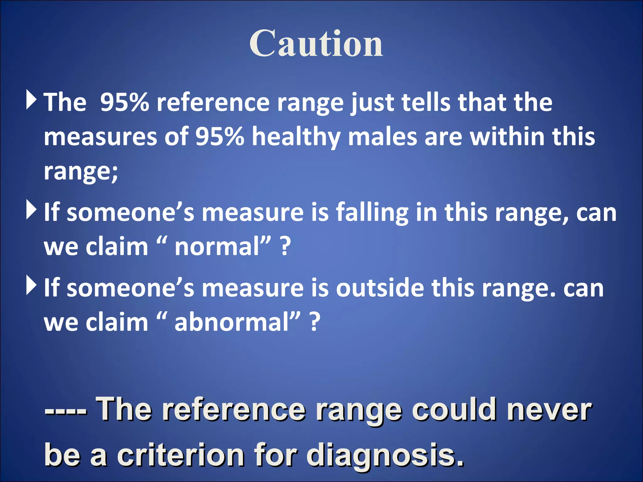Caution The  95% reference range just tells that the measures of 95% healthy males are within this range;  If someone’s measure is falling in this range, can we claim “ normal” ? If someone’s measure is outside this range. can we claim “ abnormal” ? ---- The reference range could never be a criterion for diagnosis.   