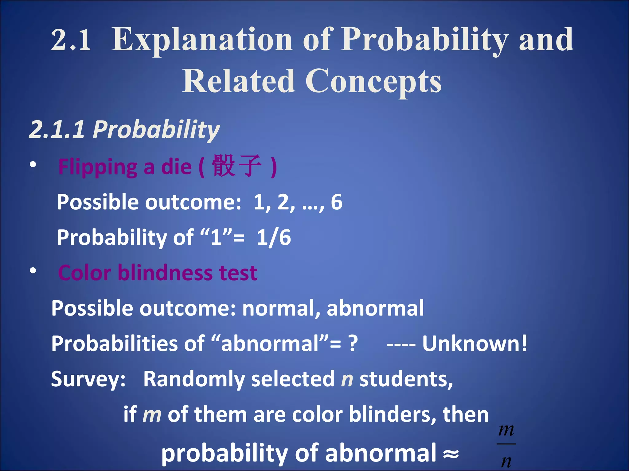 2.1  Explanation of Probability and Related Concepts 2.1.1 Probability Flipping a die ( 骰子 ) Possible outcome:  1, 2, …, 6  Probability of “1”=  1/6 Color blindness test Possible outcome: normal, abnormal Probabilities of “abnormal”= ?  ---- Unknown! Survey:  Randomly selected  n  students,  if  m  of them are color blinders, then probability of abnormal   
