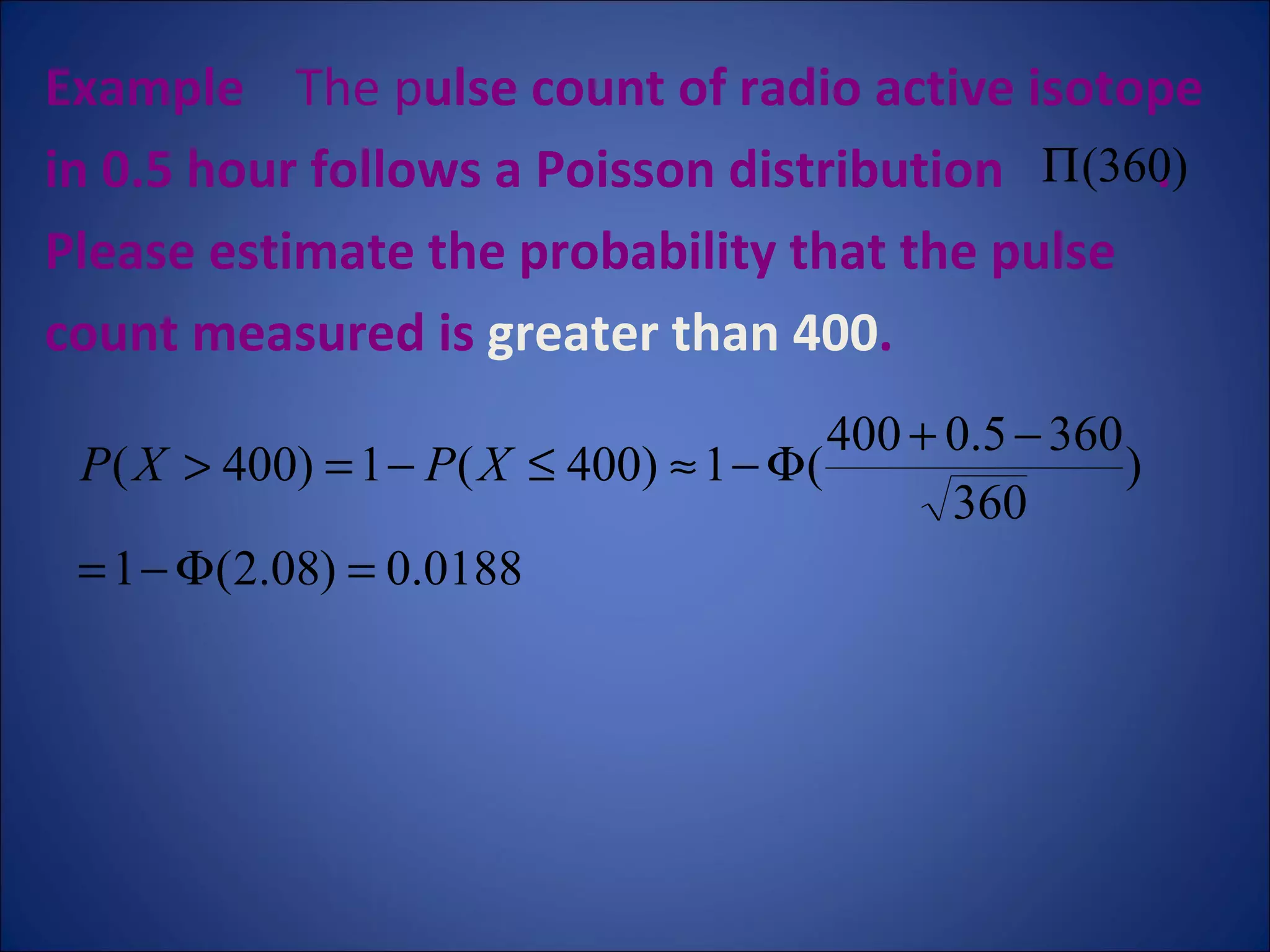 Example   The p ulse count of radio active isotope  in 0.5 hour follows a Poisson distribution  .  Please estimate the probability that the pulse count measured is  greater than 400 .  