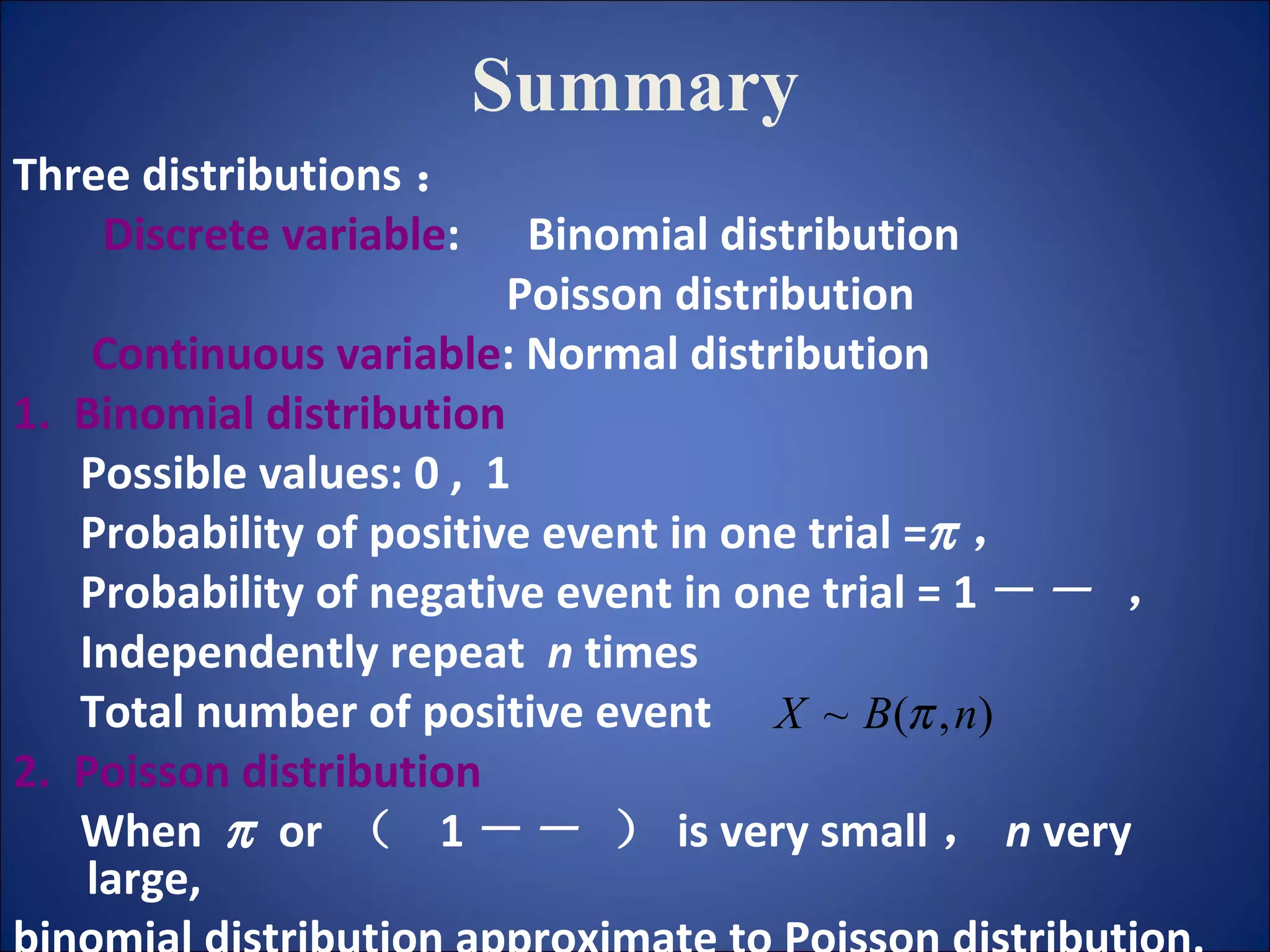 Summary Three distributions ： Discrete variable :  Binomial distribution Poisson distribution Continuous variable : Normal distribution 1.  Binomial distribution Possible values: 0 ,  1 Probability of positive event in one trial =  ， Probability of negative event in one trial = 1 －   ， Independently repeat  n  times Total number of positive event 2.  Poisson distribution When     or  （  1 －   ） is very small ， n  very large,  binomial distribution approximate to Poisson distribution. 