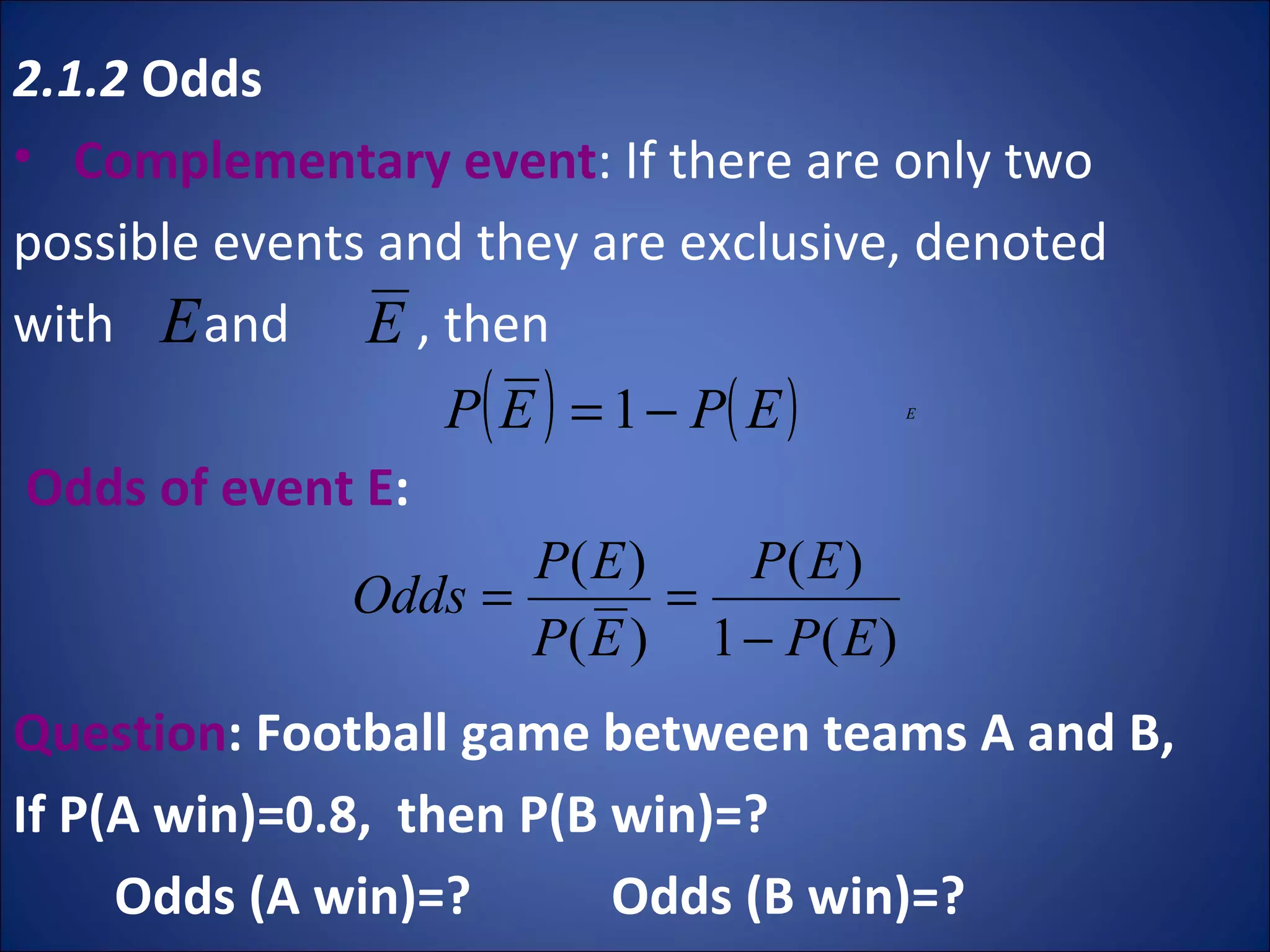 2.1.2  Odds   Complementary event : If there are only two possible events and they are exclusive, denoted  with  and  , then  Odds of event E :  Question : Football game between teams A and B, If P(A win)=0.8,  then P(B win)=?  Odds (A win)=?  Odds (B win)=? 