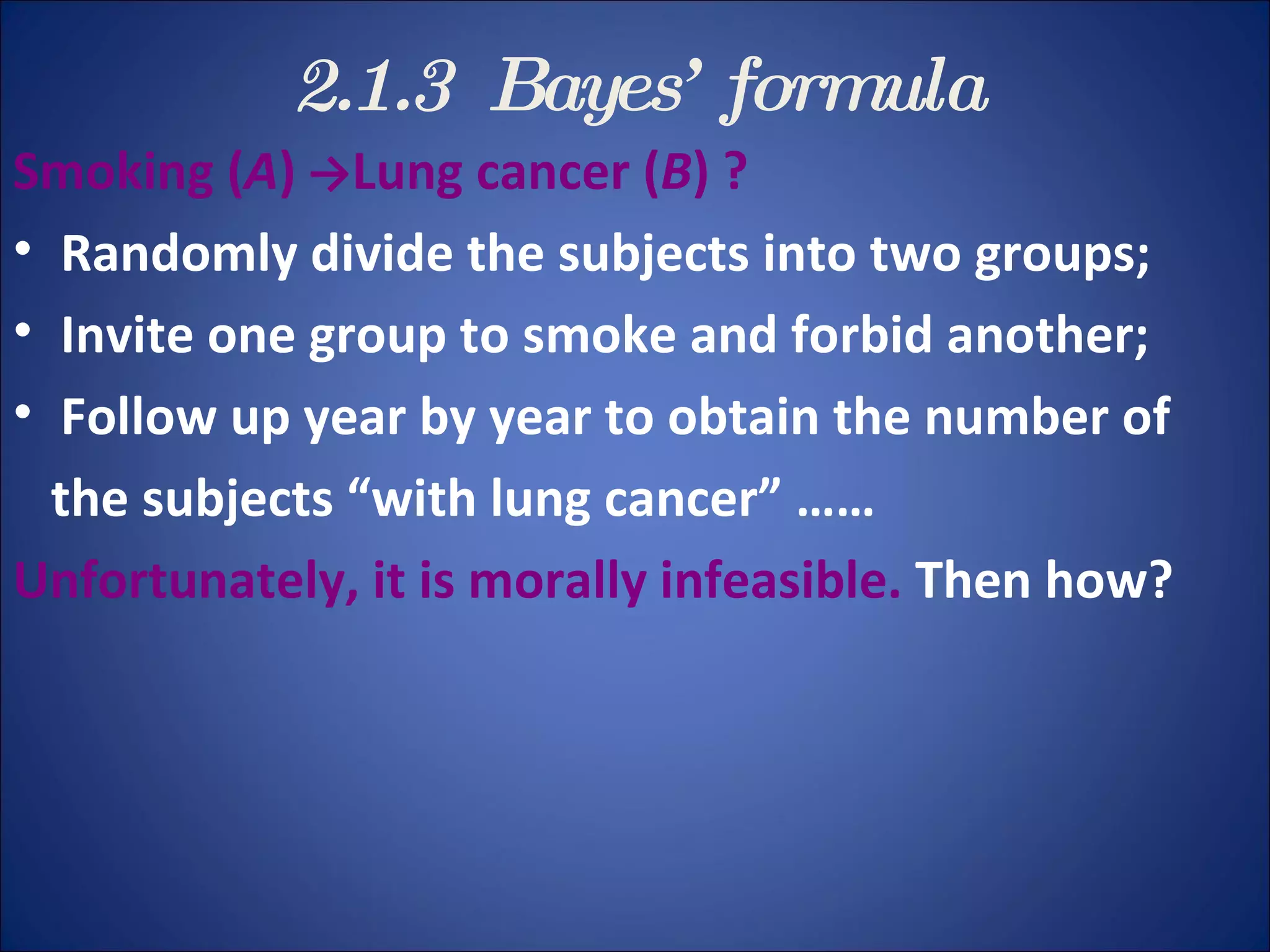 2.1.3  Bayes ’  formula Smoking ( A )   -> Lung cancer ( B ) ?  Randomly divide the subjects into two groups; Invite one group to smoke and forbid another;  Follow up year by year to obtain the number of  the subjects “with lung cancer” …… Unfortunately, it is morally infeasible.  Then how? 