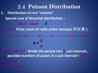 2.4  Poisson Distribution Distribution of rare “articles” Special case of Binomial distribution ： Big  n  ,  small   Example   Pulse count of radio active isotope( 同位素 ). Large  n  and 0-1 :  Divide the period into   n  sub-intervals,  possible numbers of pulses in a sub-interval =  0 or 1 Rare event : Independent 