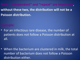 Note  “independent” and “repeat” are important ,  without these two, the distribution will not be a  Poisson distribution.  Example: For an infectious rare disease, the number of patients does not follow a Poisson distribution at all.  When the bacterium are clustered in milk, the total number of bacterium does not follow a Poisson distribution either.  
