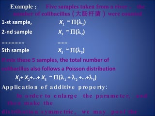 Example ：   Five samples taken from a river ， the number of colibacillus ( 大肠杆菌 )  were counted 1-st sample,  X 1   ~   (  1 ) 2-nd sample  X 2   ~   (  2 ) …………… .  …… . 5th sample  X 5   ~   (  5 ) If mix these 5 samples, the total number of  colibacillus also follows a Poisson distribution X 1 +  X 2 +…+  X 5   ~   (  1  +   2  +…+  5 ) Application of additive property:   In order to enlarge  the parameter,  and then make the  distribution symmetric,  we may  pool the small units such that enlarge the observed unit. 