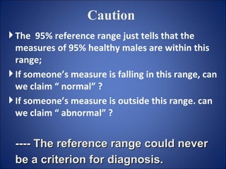 Caution The  95% reference range just tells that the measures of 95% healthy males are within this range;  If someone’s measure is falling in this range, can we claim “ normal” ? If someone’s measure is outside this range. can we claim “ abnormal” ? ---- The reference range could never be a criterion for diagnosis.   