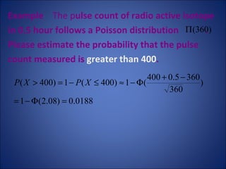 Example   The p ulse count of radio active isotope  in 0.5 hour follows a Poisson distribution  .  Please estimate the probability that the pulse count measured is  greater than 400 .  