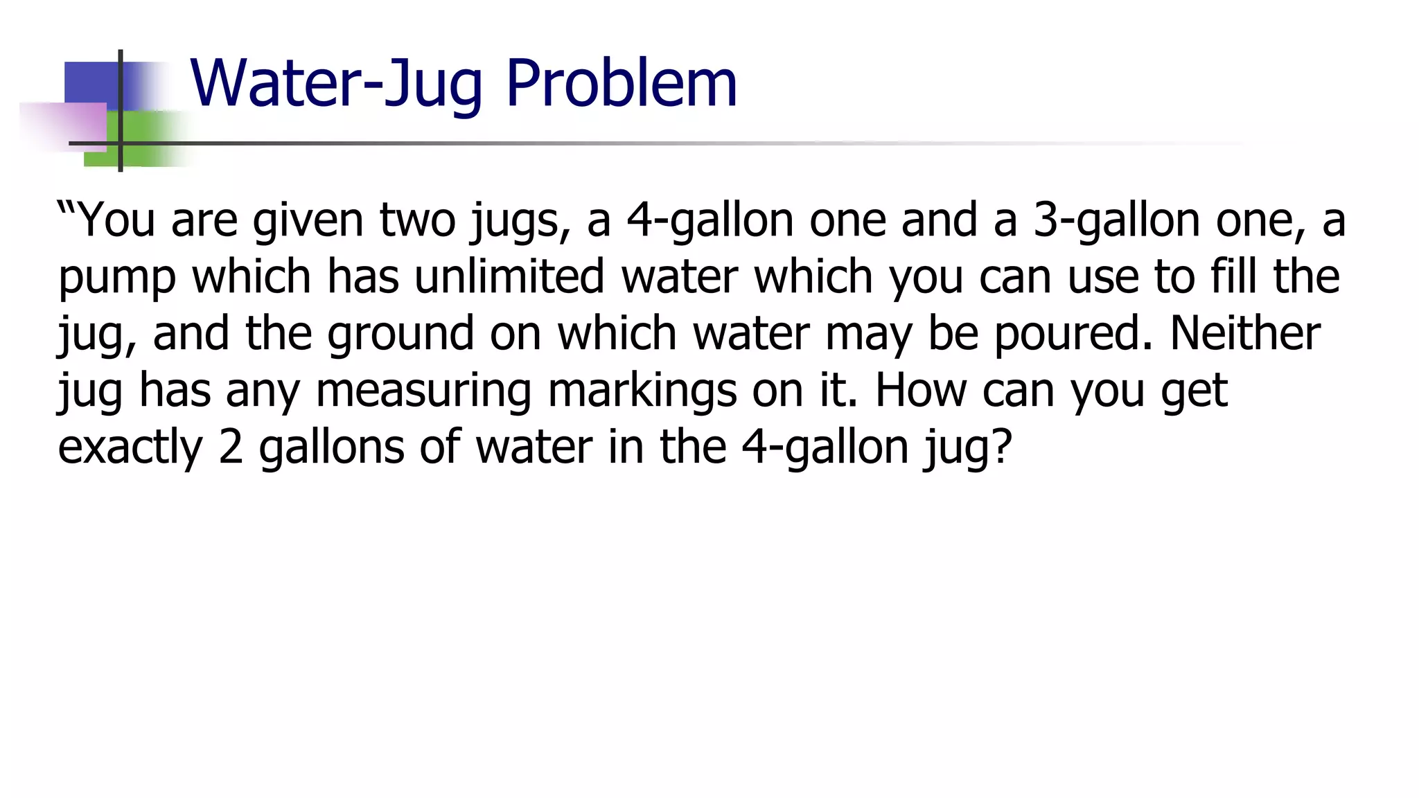 Water-Jug Problem
“You are given two jugs, a 4-gallon one and a 3-gallon one, a
pump which has unlimited water which you can use to fill the
jug, and the ground on which water may be poured. Neither
jug has any measuring markings on it. How can you get
exactly 2 gallons of water in the 4-gallon jug?
 