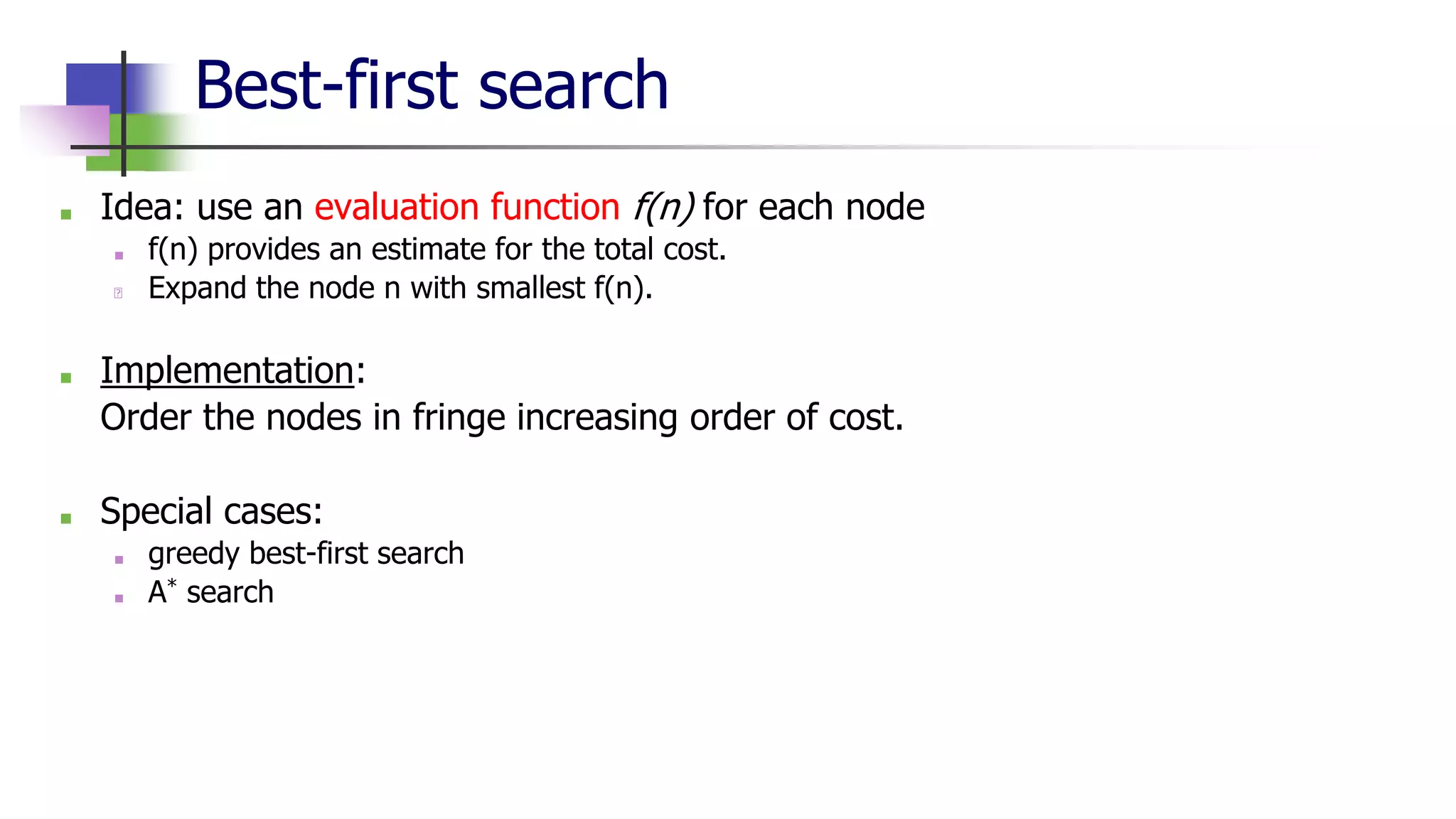 Best-first search
■ Idea: use an evaluation function f(n) for each node
■ f(n) provides an estimate for the total cost.
🡪 Expand the node n with smallest f(n).
■ Implementation:
Order the nodes in fringe increasing order of cost.
■ Special cases:
■ greedy best-first search
■ A* search
 