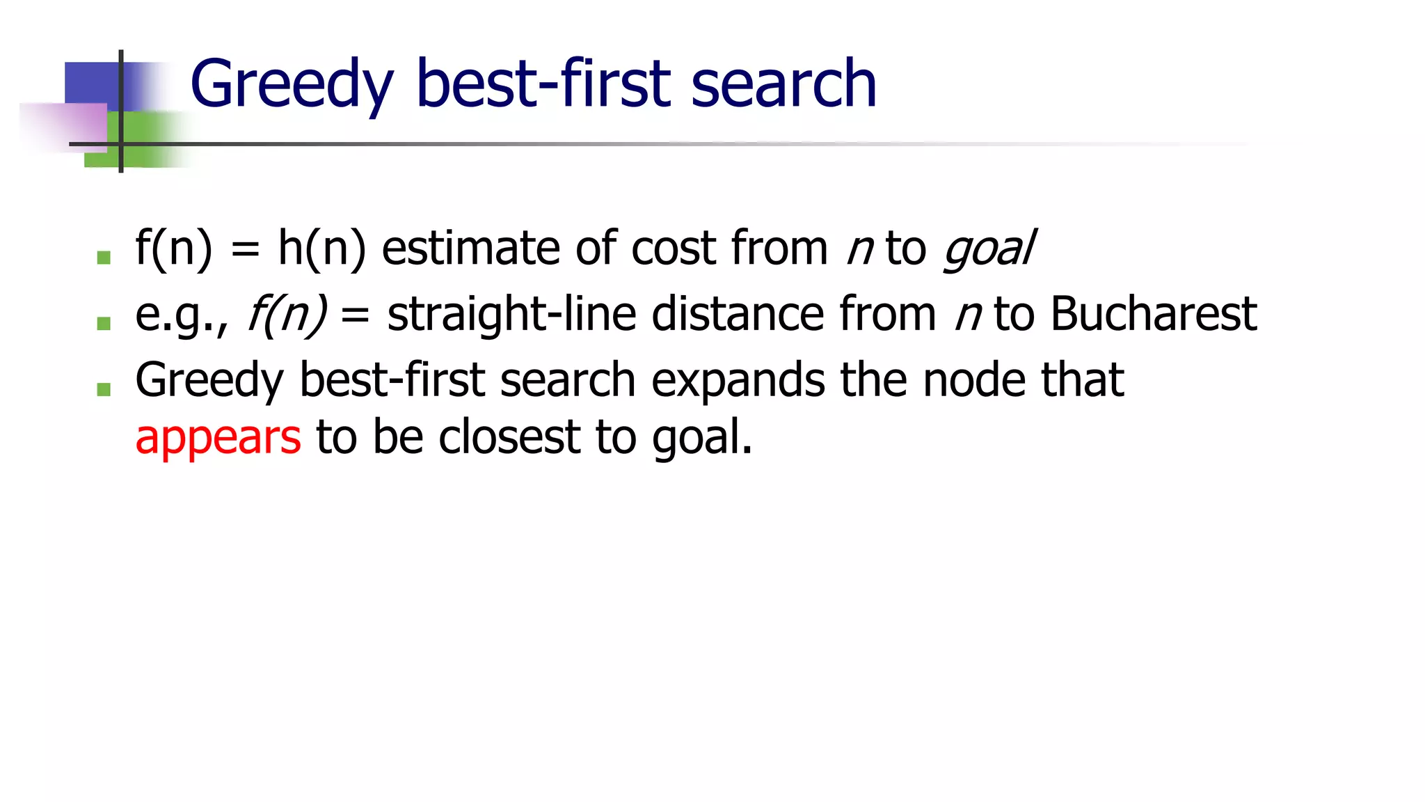 Greedy best-first search
■ f(n) = h(n) estimate of cost from n to goal
■ e.g., f(n) = straight-line distance from n to Bucharest
■ Greedy best-first search expands the node that
appears to be closest to goal.
 