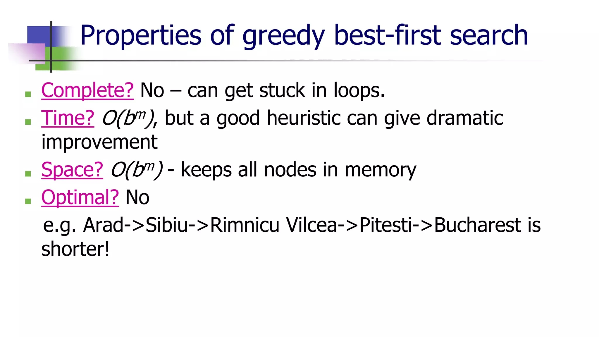 Properties of greedy best-first search
■ Complete? No – can get stuck in loops.
■ Time? O(bm), but a good heuristic can give dramatic
improvement
■ Space? O(bm) - keeps all nodes in memory
■ Optimal? No
e.g. Arad->Sibiu->Rimnicu Vilcea->Pitesti->Bucharest is
shorter!
 