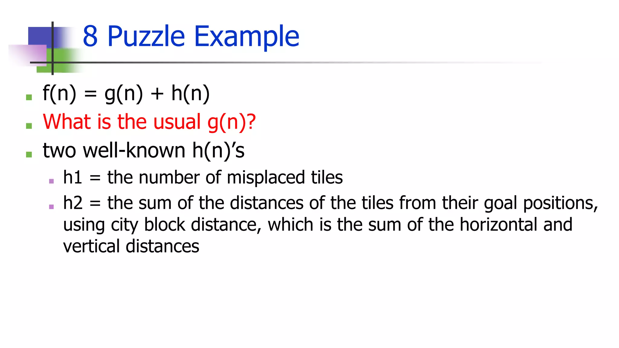 8 Puzzle Example
■ f(n) = g(n) + h(n)
■ What is the usual g(n)?
■ two well-known h(n)’s
■ h1 = the number of misplaced tiles
■ h2 = the sum of the distances of the tiles from their goal positions,
using city block distance, which is the sum of the horizontal and
vertical distances
 