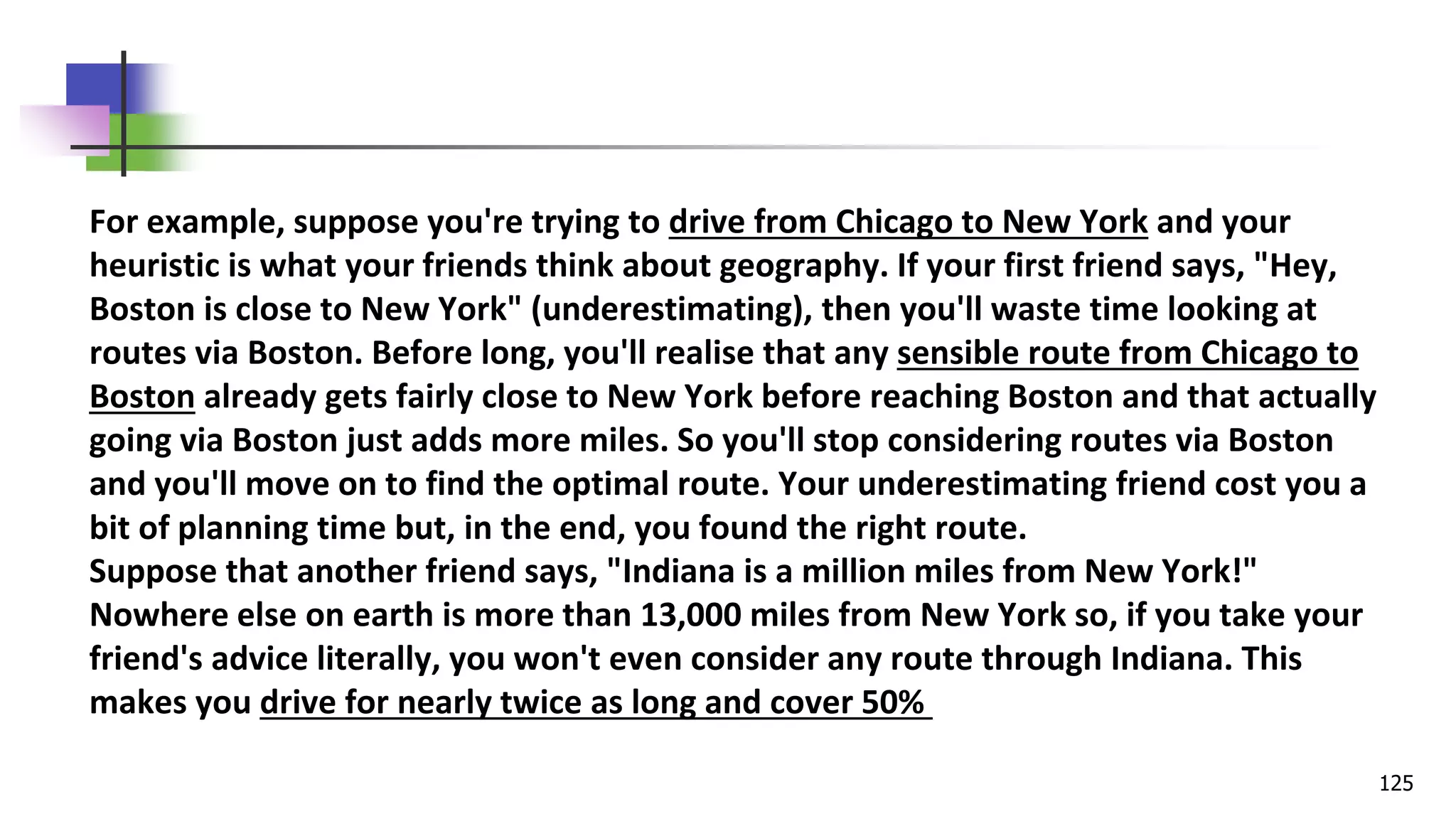 125
For example, suppose you're trying to drive from Chicago to New York and your
heuristic is what your friends think about geography. If your first friend says, "Hey,
Boston is close to New York" (underestimating), then you'll waste time looking at
routes via Boston. Before long, you'll realise that any sensible route from Chicago to
Boston already gets fairly close to New York before reaching Boston and that actually
going via Boston just adds more miles. So you'll stop considering routes via Boston
and you'll move on to find the optimal route. Your underestimating friend cost you a
bit of planning time but, in the end, you found the right route.
Suppose that another friend says, "Indiana is a million miles from New York!"
Nowhere else on earth is more than 13,000 miles from New York so, if you take your
friend's advice literally, you won't even consider any route through Indiana. This
makes you drive for nearly twice as long and cover 50%
 