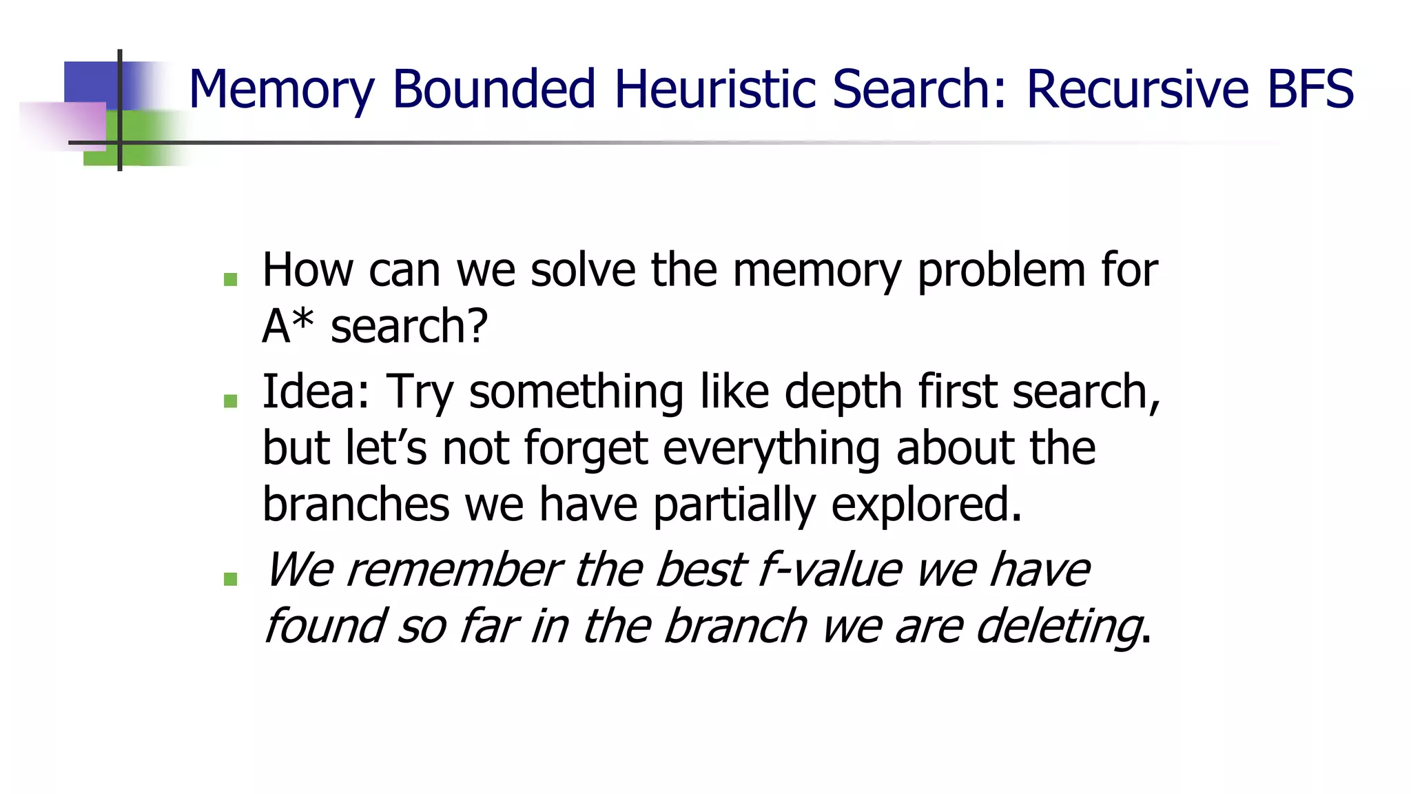 Memory Bounded Heuristic Search: Recursive BFS
■ How can we solve the memory problem for
A* search?
■ Idea: Try something like depth first search,
but let’s not forget everything about the
branches we have partially explored.
■ We remember the best f-value we have
found so far in the branch we are deleting.
 