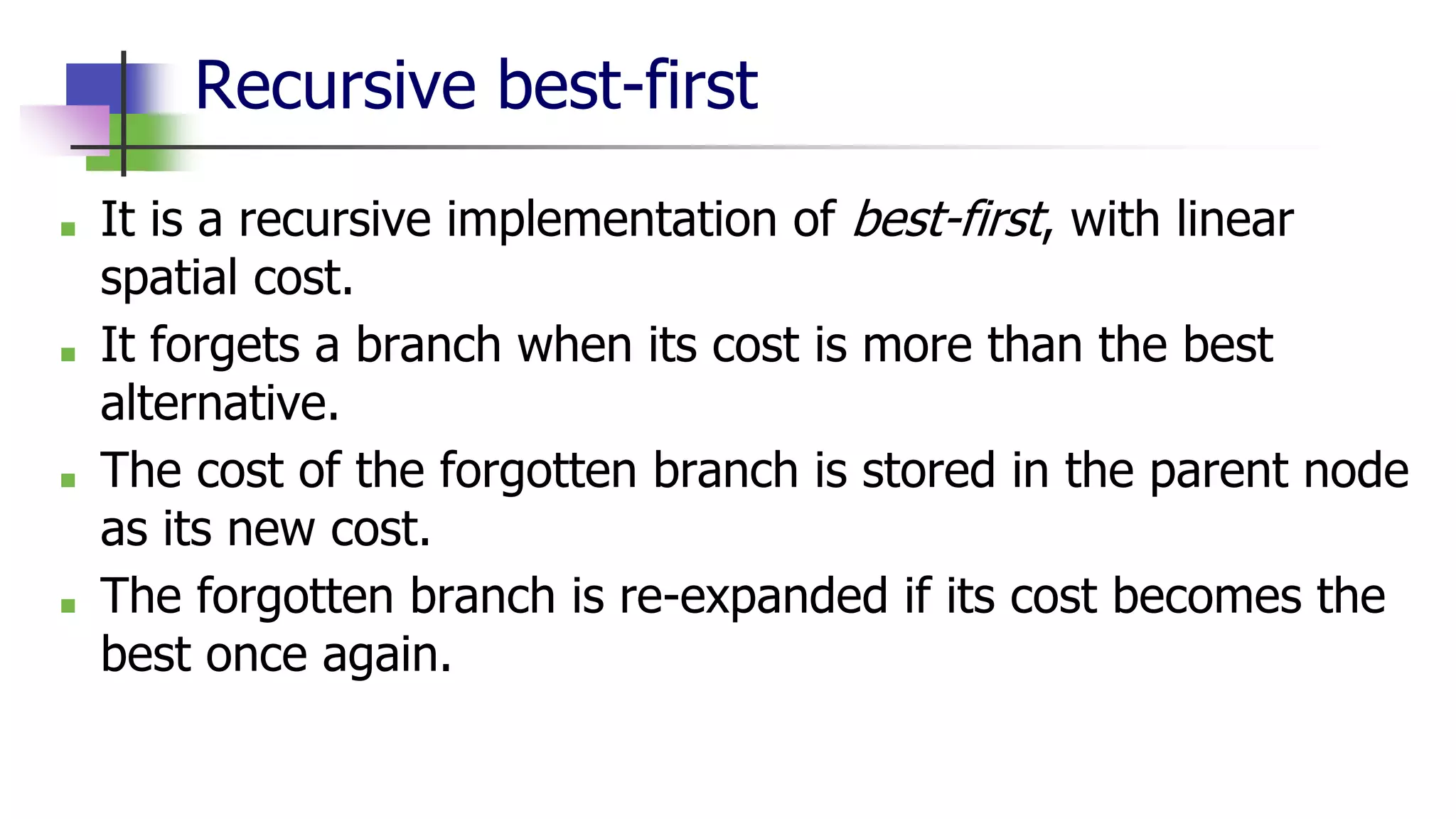 Recursive best-first
■ It is a recursive implementation of best-first, with linear
spatial cost.
■ It forgets a branch when its cost is more than the best
alternative.
■ The cost of the forgotten branch is stored in the parent node
as its new cost.
■ The forgotten branch is re-expanded if its cost becomes the
best once again.
 