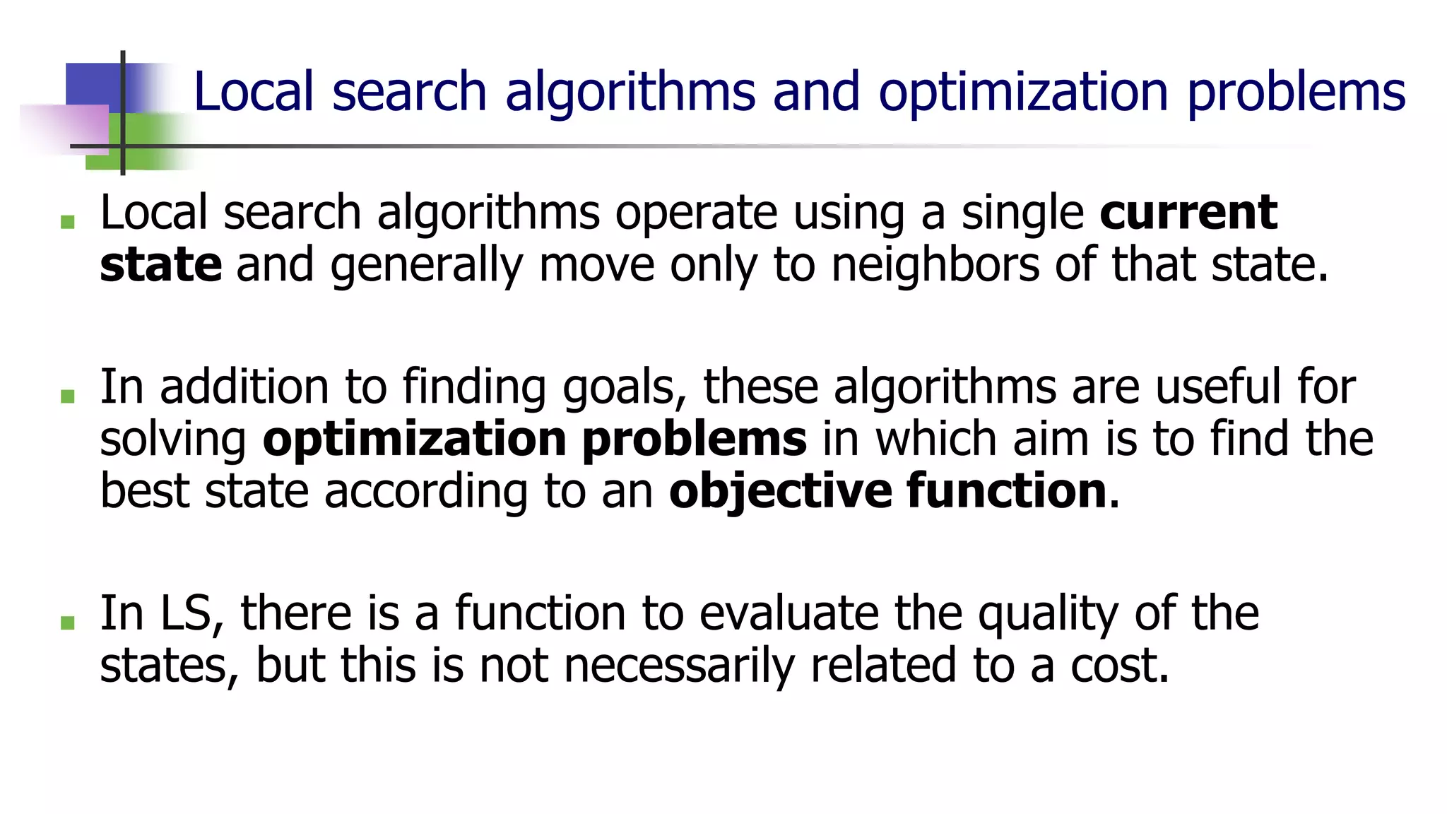 Local search algorithms and optimization problems
■ Local search algorithms operate using a single current
state and generally move only to neighbors of that state.
■ In addition to finding goals, these algorithms are useful for
solving optimization problems in which aim is to find the
best state according to an objective function.
■ In LS, there is a function to evaluate the quality of the
states, but this is not necessarily related to a cost.
 