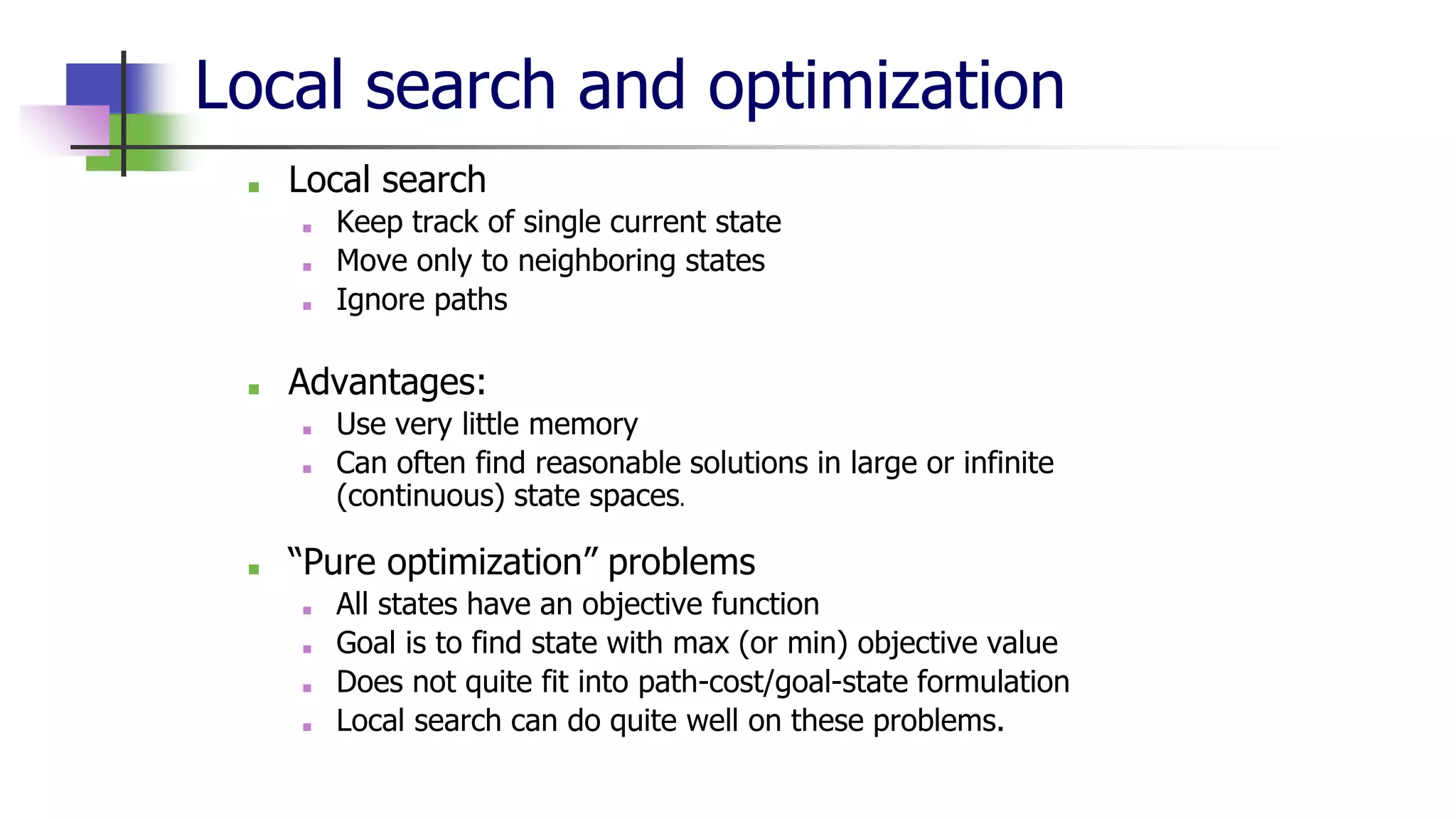 Local search and optimization
■ Local search
■ Keep track of single current state
■ Move only to neighboring states
■ Ignore paths
■ Advantages:
■ Use very little memory
■ Can often find reasonable solutions in large or infinite
(continuous) state spaces.
■ “Pure optimization” problems
■ All states have an objective function
■ Goal is to find state with max (or min) objective value
■ Does not quite fit into path-cost/goal-state formulation
■ Local search can do quite well on these problems.
 