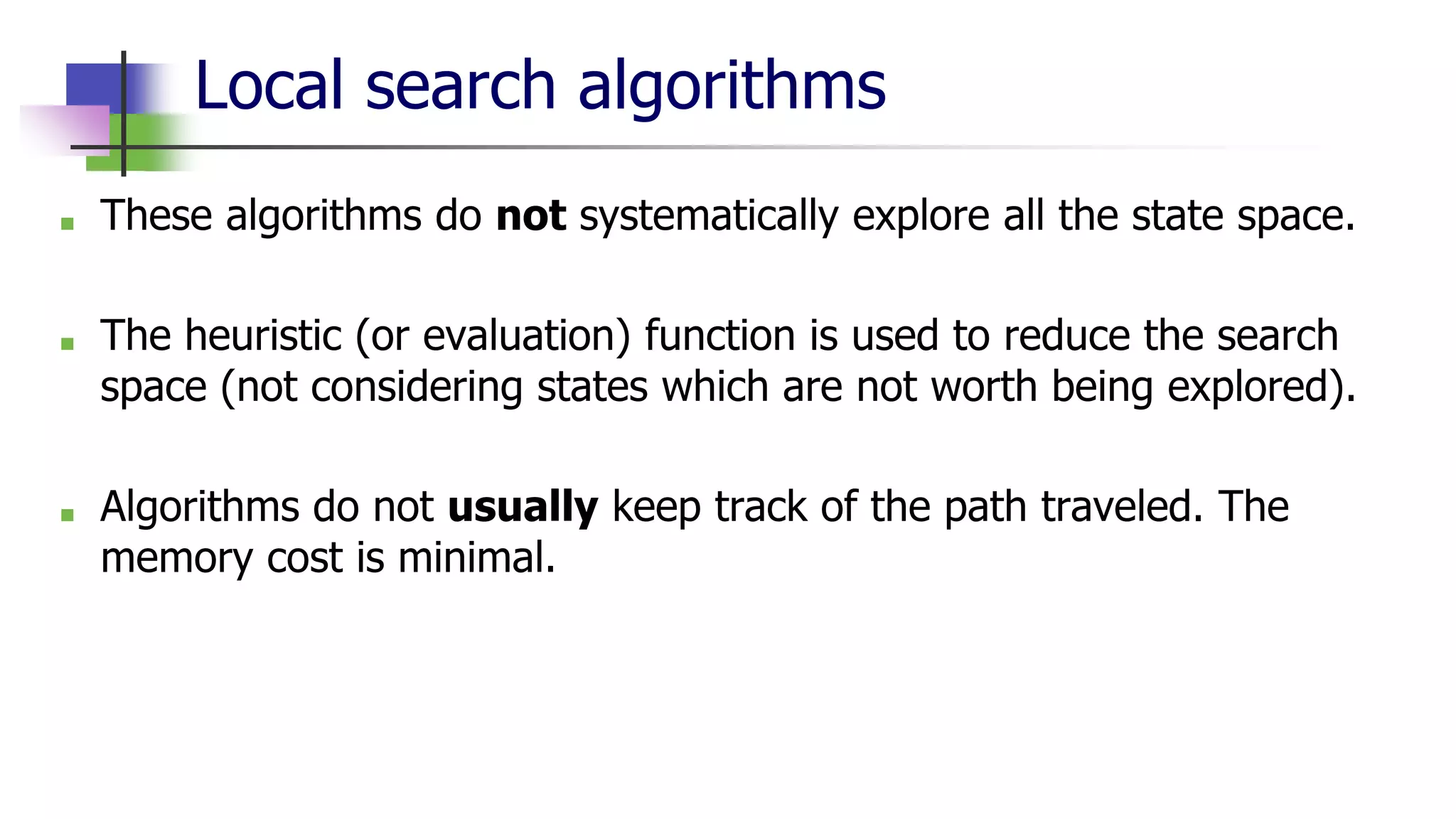 Local search algorithms
■ These algorithms do not systematically explore all the state space.
■ The heuristic (or evaluation) function is used to reduce the search
space (not considering states which are not worth being explored).
■ Algorithms do not usually keep track of the path traveled. The
memory cost is minimal.
 