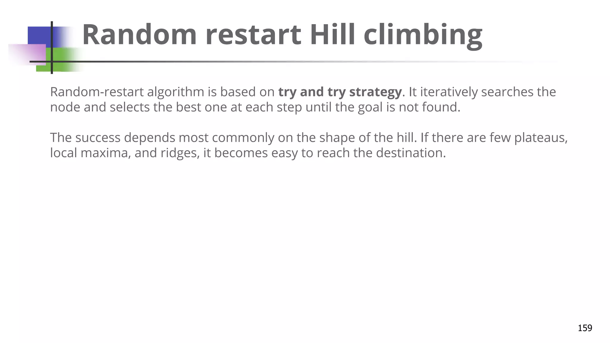 Random restart Hill climbing
159
Random-restart algorithm is based on try and try strategy. It iteratively searches the
node and selects the best one at each step until the goal is not found.
The success depends most commonly on the shape of the hill. If there are few plateaus,
local maxima, and ridges, it becomes easy to reach the destination.
 