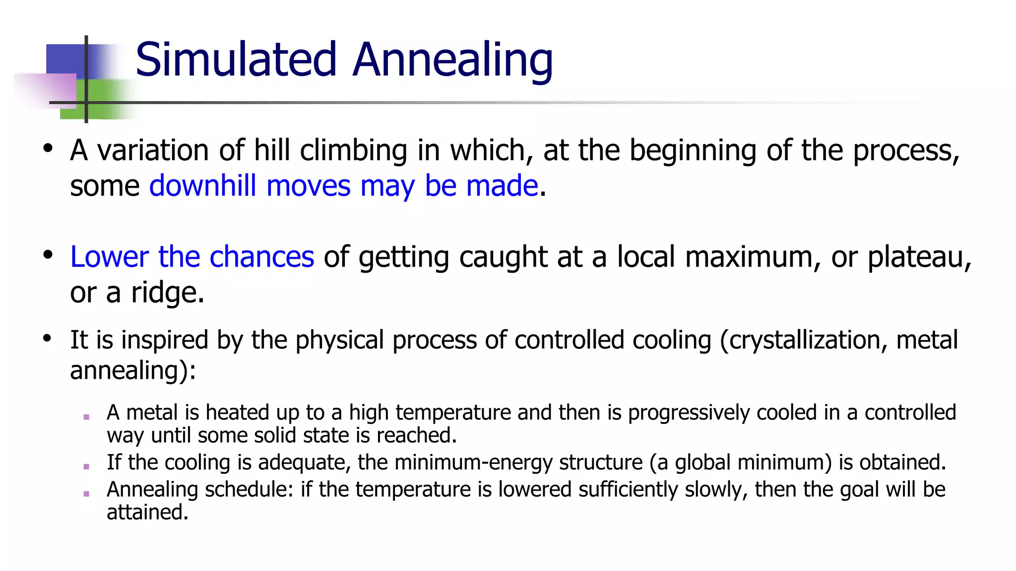 Simulated Annealing
• A variation of hill climbing in which, at the beginning of the process,
some downhill moves may be made.
• Lower the chances of getting caught at a local maximum, or plateau,
or a ridge.
• It is inspired by the physical process of controlled cooling (crystallization, metal
annealing):
■ A metal is heated up to a high temperature and then is progressively cooled in a controlled
way until some solid state is reached.
■ If the cooling is adequate, the minimum-energy structure (a global minimum) is obtained.
■ Annealing schedule: if the temperature is lowered sufficiently slowly, then the goal will be
attained.
 
