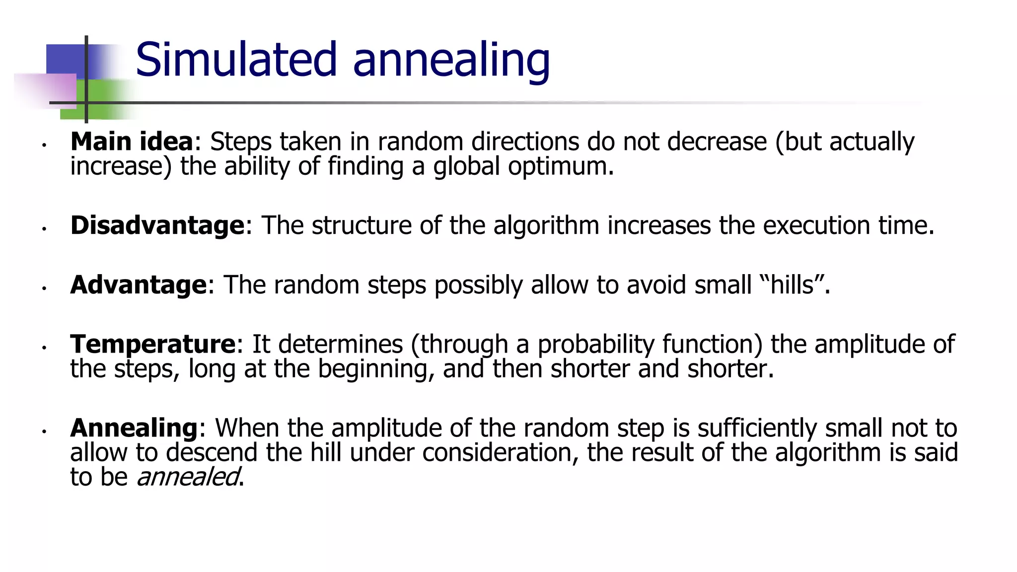 Simulated annealing
• Main idea: Steps taken in random directions do not decrease (but actually
increase) the ability of finding a global optimum.
• Disadvantage: The structure of the algorithm increases the execution time.
• Advantage: The random steps possibly allow to avoid small “hills”.
• Temperature: It determines (through a probability function) the amplitude of
the steps, long at the beginning, and then shorter and shorter.
• Annealing: When the amplitude of the random step is sufficiently small not to
allow to descend the hill under consideration, the result of the algorithm is said
to be annealed.
 